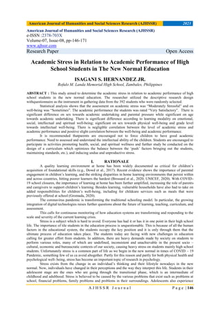 American Journal of Humanities and Social Sciences Research (AJHSSR) 2023
A J H S S R J o u r n a l P a g e | 146
American Journal of Humanities and Social Sciences Research (AJHSSR)
e-ISSN :2378-703X
Volume-07, Issue-08, pp-146-171
www.ajhssr.com
Research Paper Open Access
Academic Stress in Relation to Academic Performance of High
School Students in The New Normal Education
ISAGANI S. HERNANDEZ JR.
Rofulo M. Landa Memorial High School, Zambales, Philippines
ABSTRACT : This study aimed to determine the academic stress in relation to academic performance of high
school students in the new normal education. The researcher utilized the descriptive research design
withquestionnaire as the instrument in gathering data from the 392 students who were randomly selected.
Statistical analysis shows that the assessment on academic stress was ―Moderately Stressful‖ and on
well-being was ―Sometimes‖. The academic performance the students was rated ―Very Satisfactory‖. There is
significant difference on sex towards academic undertaking and parental pressure while significant on age
towards academic undertaking. There is significant difference according to learning modality on emotional,
social, intellectual and spiritual well-being; significant on sex towards physical well-being and grade level
towards intellectual well-being. There is negligible correlation between the level of academic stress and
academic performance and positive slight correlation between the well-being and academic performance.
It is recommended thatparents are encouraged not to force children to have good academic
performance. Need to assessed and understand the intellectual ability of the children. Students are encouraged to
participate in activities promoting health, social, and spiritual wellness and further study be conducted on the
design of a curriculum which optimizes the balance between the ‗push‘ factors bringing out the students,
maintaining standards, etc.), and inducing undue and unproductive stress.
I. RATIONALE
A quality learning environment at home has been widely documented as critical for children‘s
acquisition of foundational skills (e.g., Dowd et al., 2017). Recent evidence shows the importance of parental
engagement in children‘s learning, and the striking disparities in home learning environments that persist within
and across countries, hitting poorer learners the hardest (Brossard et al., 2020; UNICEF, 2020). With COVID-
19 school closures, the importance of learning at home has been further amplified, increasing the role of parents
and caregivers to support children‘s learning. Besides learning, vulnerable households have also had to take on
added responsibilities for children‘s well-being, including for childcare services such as meals that were
previously offered at school (Gromada, 2020).
The coronavirus pandemic is transforming the traditional schooling model. In particular, the growing
integration of digital technologies raises further questions about the future of learning, teaching, curriculum, and
assessment.
This calls for continuous monitoring of how education systems are transforming and responding to the
scale and severity of the current learning crisis.
Stress is a subject which is hard to avoid. Everyone has had it or has it in one point in their high school
life. The importance of tile students in the education process is unquestionable. This is because of all the human
factors in the educational system, the students occupy the key position and it is only through them that the
ultimate process of education takes place. The students today are facing with new challenges in education
calling for greater effort from students. In addition, there are heavy demands made by society on students to
perform various roles, many of which are undefined, inconsistent and unachievable in the present socio –
cultural, economic and bureaucratic contexts of our society, causing heavy stress on students mainly high school
students. Unfortunately stress is a common part of life as we begin in the new normal in times of COVID – 19
Pandemic, something few of us ca avoid altogether. Partly for this reason and partly for both physical health and
psychological well- being, stress has become an important topic of research in psychology.
Stress exists from the change in an individual‘s thinking and their lifestyle nowadays in the new
normal. Now, individuals have changed in their perceptions and the way they interpret this life. Students in their
adolescent stage are the ones who are going through the transitional phase, which is an intermediate of
childhood and adulthood. Stress is believed to be caused by the various problems that exist such as problems at
school, financial problems, family problems and problems in their surroundings. Adolescents also experience
 