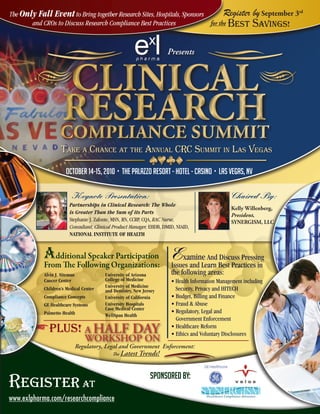 The Only Fall Event to Bring together Research Sites, Hospitals, Sponsors       Register                    by September 3rd
       and CROs to Discuss Research Compliance Best Practices             for the Best                      Savings!

                                                                      Presents



                     CLINICAL
                    ReseARCh
                    CompLIANCe summIt
                    Take a ChanCe aT The annual CRC SummiT in laS VegaS

                       October 14-15, 2010 • The Palazzo Resort - Hotel - Casino • LAS VEGAS, NV

                          Keynote Presentation:                                                   Chaired By:
                         Partnerships in Clinical Research: The Whole
                                                                                                  Kelly Willenberg,
                         is Greater Than the Sum of its Parts
                                                                                                  President,
                         Stephanie J. Zafonte, MSN, RN, CCRP, CQA, RAC Nurse,                     SYNERGISM, LLC
                         Consultant, Clinical Product Manager, EHDB, DMID, NIAID,
                         NATIONAL INSTITUTE OF HEALTH


            Additional Speaker Participation Examine And Discuss Pressing
            From The Following Organizations: Issues and Learn Best Practices in
            Alvin J. Siteman              University of Arizona         the following areas:
            Cancer Center                 College of Medicine           • Health Information Management including
                                          University of Medicine
            Children’s Medical Center     and Dentistry, New Jersey       Security, Privacy and HITECH
            Compliance Concepts           University of California      • Budget, Billing and Finance
            GE Healthcare Systems         University Hospitals          • Fraud & Abuse
                                          Case Medical Center
            Palmetto Health                                             • Regulatory, Legal and
                                          WellSpan Health
                                                                          Government Enforcement
              PLUS! A HALF DAY                                          • Healthcare Reform
                                                                        • Ethics and Voluntary Disclosures
                                  WORKSHOP ON
                               Regulatory, Legal and Government Enforcement:
                                             The Latest    Trends!


                                                                Sponsored By:
Register at
www.exlpharma.com/researchcompliance
 