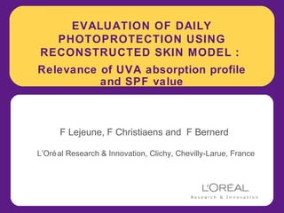 EVALUATION OF DAILY
  PHOTOPROTECTION USING
RECONSTRUCTED SKIN MODEL :
Relevance of UVA absorption profile
          and SPF value



      F Lejeune, F Christiaens and F Bernerd

L’Oré al Research & Innovation, Clichy, Chevilly-Larue, France
 