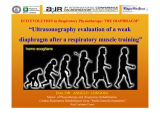 Dott. FtR ANGELO LONGONI
Master of Physiotherapy and Respiratory Rehabilitation
Cardiac-Respiratory Rehabilitation Gym, “Paola Giancola foundation”
Asst Lariana-Como
ECO EVOLUTION in Respiratory Physiotherapy: THE DIAPHRAGM”
“Ultrasonography evaluation of a weak
diaphragm after a respiratory muscle training”
 