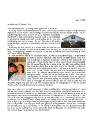 April 25, 2009

Dear Brothers and Sisters in Christ,

Since our last newsletter, a lot of things have happened with us personally.
 - In January, the Lord provided a new place for us to live. Consequently, much time was spent packing, moving and
unpacking as you can imagine. We are renting a house now and were able to get out of public housing. This is a
huge blessing and an answer to prayer. We are so thankful for the wonderful
church family at North Laurel and some other dear friends as well who helped
us with cleaning, moving, some much needed furniture and are now even
providing lawn care for the summer. We can’t thank God or His people
enough for always looking out for us and taking care of us the way He and
they do.
 - In February, we were both very ill for several weeks with bronchitis and
pneumonia. So, between the move in the previous month and being sick, we got very behind on a lot of
things...including getting a newsletter out to you all. So, this letter is extra long because we are making up for lost
time. We are sorry for the delay.
 - In March, we informed many of you about Terry’s sister, Lori, who had to have brain surgery. God provided the
                                means for us to make a trip to Maine to be there for her and her parents. While there,
                                God opened doors of opportunity for us to be a witness to other families in the ICU
                                waiting room. Please pray for Christy, a woman we met whose mom was brought to
                                ICU. Christy didn’t have the kind of support we did. She didn’t know what it was like to
                                have people from church show up and just be there for her. She didn’t even have any
                                relatives who lived nearby to share in her grief. But, worst of all, she didn’t have Jesus
                                in her heart…the only One who could have lifted the burdens that were weighing so
                                heavy on her. He could have taken that load from her shoulders and then carried her
                                through that valley. Instead, she was just distraught and all alone. She talked of
                                “lighting candles” for her mom, but we were able to show her Jesus, the Light of the
                                world! When her mom died, before anything else, she came to Lori’s room to tell us
                                about it. We hugged her and cried with her; gave her a copy of God’s Word and
showed her the plan of salvation in the back. She thanked us and said, “I’m really going to need this!” We pray that
she chooses her eternal destination before she also must face death.

Some conversations we’ve had lately have caused us to think about things like…. why do people make choices about
wills and leave instructions for their loved ones about where they want to be buried and which funeral home to use,
but they never consider choosing where they want to spend eternity? And, why do people who are presented with an
opportunity to choose Heaven and eternal life with Jesus Christ say “I know I need to…..but not right now.”? If you
can actually realize that you need something, why put if off when you can take care of it immediately? Well, of course
we know we have an adversary who is working against us to convince people that this is not an urgent matter. I
guess many of us put off making out wills and purchasing burial plots because we don’t want to think about death.
But, we really shouldn’t avoid the subject. Death is the gateway to eternity and for the Christian, that’s something to
look forward to, not to fear or feel sad about. It’s not the end, it’s the beginning! And, since death can come at any
time, at any age, we must help those who are lost to realize that by not choosing to live a life with Christ in it, on this
side of eternity, they are choosing a fate worse than death itself.
 