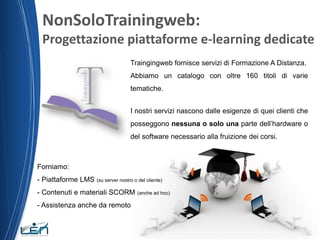 NonSoloTrainingweb:
Progettazione piattaforme e-learning dedicate
Traingingweb fornisce servizi di Formazione A Distanza.
Abbiamo un catalogo con oltre 160 titoli di varie
tematiche.
I nostri servizi nascono dalle esigenze di quei clienti che

posseggono nessuna o solo una parte dell’hardware o
del software necessario alla fruizione dei corsi.

Forniamo:
- Piattaforme LMS (su server nostro o del cliente)
- Contenuti e materiali SCORM (anche ad hoc)
- Assistenza anche da remoto

 