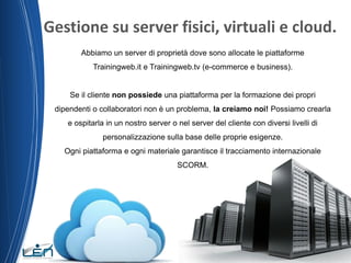 Gestione su server fisici, virtuali e cloud.
Abbiamo un server di proprietà dove sono allocate le piattaforme
Trainingweb.it e Trainingweb.tv (e-commerce e business).

Se il cliente non possiede una piattaforma per la formazione dei propri
dipendenti o collaboratori non è un problema, la creiamo noi! Possiamo crearla
e ospitarla in un nostro server o nel server del cliente con diversi livelli di
personalizzazione sulla base delle proprie esigenze.
Ogni piattaforma e ogni materiale garantisce il tracciamento internazionale

SCORM.

 