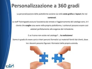 Personalizzazione a 360 gradi
La personalizzazione delle piattaforme avviene sia nella veste grafica e layout che nei
contenuti.
Lo staff Trainingweb assicura l’assistenza da remoto e l’aggiornamento del catalogo corsi, è il
cliente che sceglie cosa avere nella propria piattaforma, i contenuti possono essere così
adattati perfettamente alle esigenze del richiedente.
E se il corso non esiste nel catalogo? … lo realizziamo!
Siamo in grado di creare corsi e interi percorsi formativi sui materiali forniti dai clienti, dove

tra i docenti possono figurare i formatori della propria azienda.

 