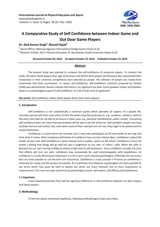 International Journal of Physical Education and Sports
www.phyedusports.in
Volume: 1, Issue: 3, Pages: 18-20
A Comparative Study of Self Confidence between Indoor Game and
Dr. Alok Kumar Singh1
, Bharati Rajak
1
Sports Officer, Maharaja Agrasen International Colleg
2
Research Scholar, SOS in Physical Education, Pt.
Received October 03, 201
The present study was planned to compare the self
study, 50 Indoor Game players (Ave. age 22.42 years) and 50 Out Door players (22.68 years) who represented their
Universities in inter university competitions were selected as sample. The selection of sample was mainly from
Universities East-Zone tournament. To asse
(1983) was administered. Results indicate that there is no significant has been found between Indoor and Outdoor
player’s on psychological aspect of self
Key words: Self-confidence, Indoor Game players & Out Door Game players
1. Introduction
Self-confidence is not automatically a common quality which pervades all aspects of a people life.
normally, persons will have some areas of their life
the same time they do not feel at all secure in other area, e.g., personal manifestation, public contact. Consuming
self-confidence does not mean that personalities will be able to do the w
outlooks that are not truthful. But, even when some of their outlooks are not met, they linger to be positive and to
accept themselves.
Confidence is a word which we normally use in every day philological up till no
think what it means. Most vocabulary definitions of confidence focus on two related ideas: Confidence is about life
certain of your own skills Confidence is about having trust in publics, tactics or the future. Confidence is thus no
simply a feeling that things will go well but also a judgments on our own, or others', skills. When the skills in
demand are our own, having confidence advice a high level of self
that effects will turn out well, confidence may occasionally be used interchangeably with hopefulness. As
confidence is a multi-dimensional impression it is not a term much used by psychologists. Definitely the instructors
who are most possible to use the term are economists. Confi
necessary for outlay and the process of markets. As a substitute of confidence, psychologists are more possible to
use terms which may quiet be hard to explain but which are more intensive and so more acq
measurement. The most normally used terms by psychologists stand: self
1.1 Hypothesis
It was hypothesized that there will be significant difference in self
and Indoor players.
2. Methodology
To test the above mentioned hypothesis, following methodological steps were taken.
International Journal of Physical Education and Sports
20, Year: 2016
A Comparative Study of Self Confidence between Indoor Game and
Out Door Game Players
Bharati Rajak2
Sports Officer, Maharaja Agrasen International College Samta Colony (C.G)
Research Scholar, SOS in Physical Education, Pt. Ravishankar Shukla University, Raipur (
, 2016; Accepted October 19, 2016; Published October 25, 2016
Abstract
The present study was planned to compare the self-confidence of university players. To conduct the
Indoor Game players (Ave. age 22.42 years) and 50 Out Door players (22.68 years) who represented their
Universities in inter university competitions were selected as sample. The selection of sample was mainly from
Zone tournament. To assess self-confidence, self-confidence inventory prepared by Pandey
(1983) was administered. Results indicate that there is no significant has been found between Indoor and Outdoor
player’s on psychological aspect of self-confidence. (t=1.45 at 0.05 level of significant)
confidence, Indoor Game players & Out Door Game players.
confidence is not automatically a common quality which pervades all aspects of a people life.
normally, persons will have some areas of their life where they feel quite secure, e.g., academic, athletics, while at
the same time they do not feel at all secure in other area, e.g., personal manifestation, public contact. Consuming
confidence does not mean that personalities will be able to do the whole lot. Self-confident people may have
outlooks that are not truthful. But, even when some of their outlooks are not met, they linger to be positive and to
Confidence is a word which we normally use in every day philological up till no
think what it means. Most vocabulary definitions of confidence focus on two related ideas: Confidence is about life
certain of your own skills Confidence is about having trust in publics, tactics or the future. Confidence is thus no
simply a feeling that things will go well but also a judgments on our own, or others', skills. When the skills in
demand are our own, having confidence advice a high level of self-possession. Since confidence includes the trust
well, confidence may occasionally be used interchangeably with hopefulness. As
dimensional impression it is not a term much used by psychologists. Definitely the instructors
who are most possible to use the term are economists. Confidence is a key concept in finances as confidence is
necessary for outlay and the process of markets. As a substitute of confidence, psychologists are more possible to
use terms which may quiet be hard to explain but which are more intensive and so more acq
measurement. The most normally used terms by psychologists stand: self-esteem, self-efficacy and hopefulness.
It was hypothesized that there will be significant difference in self-confidence between out door players
To test the above mentioned hypothesis, following methodological steps were taken.
ISSN- 2456-2963
A Comparative Study of Self Confidence between Indoor Game and
(C.G)
October 25, 2016
confidence of university players. To conduct the
Indoor Game players (Ave. age 22.42 years) and 50 Out Door players (22.68 years) who represented their
Universities in inter university competitions were selected as sample. The selection of sample was mainly from
confidence inventory prepared by Pandey
(1983) was administered. Results indicate that there is no significant has been found between Indoor and Outdoor
confidence is not automatically a common quality which pervades all aspects of a people life.
where they feel quite secure, e.g., academic, athletics, while at
the same time they do not feel at all secure in other area, e.g., personal manifestation, public contact. Consuming
confident people may have
outlooks that are not truthful. But, even when some of their outlooks are not met, they linger to be positive and to
Confidence is a word which we normally use in every day philological up till now hardly do we stop and
think what it means. Most vocabulary definitions of confidence focus on two related ideas: Confidence is about life
certain of your own skills Confidence is about having trust in publics, tactics or the future. Confidence is thus not
simply a feeling that things will go well but also a judgments on our own, or others', skills. When the skills in
possession. Since confidence includes the trust
well, confidence may occasionally be used interchangeably with hopefulness. As
dimensional impression it is not a term much used by psychologists. Definitely the instructors
dence is a key concept in finances as confidence is
necessary for outlay and the process of markets. As a substitute of confidence, psychologists are more possible to
use terms which may quiet be hard to explain but which are more intensive and so more acquiescent to
efficacy and hopefulness.
confidence between out door players
To test the above mentioned hypothesis, following methodological steps were taken.
 