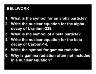 BELLWORK

1. What is the symbol for an alpha particle?
2. Write the nuclear equation for the alpha
   decay of Uranium-238.
3. What is the symbol of a beta particle?
4. Write the nuclear equation for the beta
   decay of Carbon-14.
5. Write the symbol for gamma radiation.
6. Why is gamma radiation often not included
   in a nuclear equation?
 