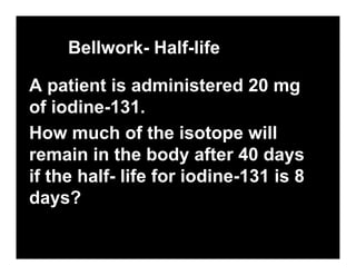 Bellwork- Half-life

A patient is administered 20 mg
of iodine-131.
How much of the isotope will
remain in the body after 40 days
if the half- life for iodine-131 is 8
days?
 