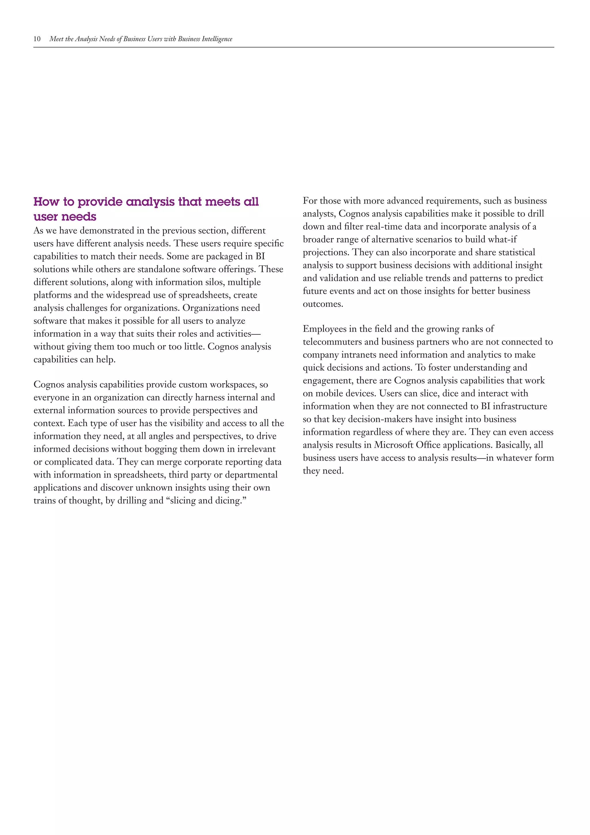 10   Meet the Analysis Needs of Business Users with Business Intelligence




How to provide analysis that meets all                                      For those with more advanced requirements, such as business
user needs                                                                  analysts, Cognos analysis capabilities make it possible to drill
As we have demonstrated in the previous section, different                  down and filter real-time data and incorporate analysis of a
users have different analysis needs. These users require specific           broader range of alternative scenarios to build what-if
capabilities to match their needs. Some are packaged in BI                  projections. They can also incorporate and share statistical
solutions while others are standalone software offerings. These             analysis to support business decisions with additional insight
different solutions, along with information silos, multiple                 and validation and use reliable trends and patterns to predict
platforms and the widespread use of spreadsheets, create                    future events and act on those insights for better business
analysis challenges for organizations. Organizations need                   outcomes.
software that makes it possible for all users to analyze
                                                                            Employees in the field and the growing ranks of
information in a way that suits their roles and activities—
                                                                            telecommuters and business partners who are not connected to
without giving them too much or too little. Cognos analysis
                                                                            company intranets need information and analytics to make
capabilities can help.
                                                                            quick decisions and actions. To foster understanding and
Cognos analysis capabilities provide custom workspaces, so                  engagement, there are Cognos analysis capabilities that work
everyone in an organization can directly harness internal and               on mobile devices. Users can slice, dice and interact with
external information sources to provide perspectives and                    information when they are not connected to BI infrastructure
context. Each type of user has the visibility and access to all the         so that key decision-makers have insight into business
information they need, at all angles and perspectives, to drive             information regardless of where they are. They can even access
informed decisions without bogging them down in irrelevant                  analysis results in Microsoft Office applications. Basically, all
or complicated data. They can merge corporate reporting data                business users have access to analysis results—in whatever form
with information in spreadsheets, third party or departmental               they need.
applications and discover unknown insights using their own
trains of thought, by drilling and “slicing and dicing.”
 