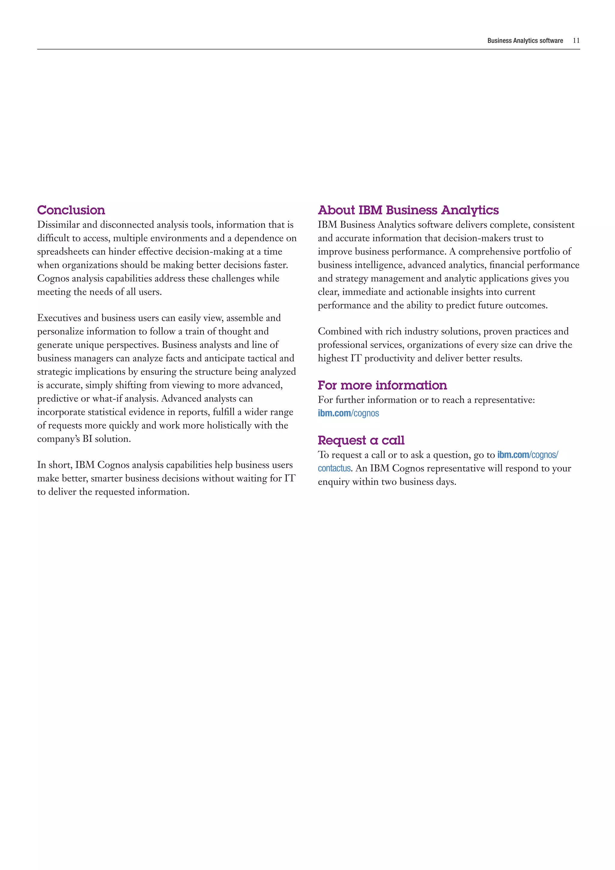 Business Analytics software   11




Conclusion                                                           About IBM Business Analytics
Dissimilar and disconnected analysis tools, information that is      IBM Business Analytics software delivers complete, consistent
difficult to access, multiple environments and a dependence on       and accurate information that decision-makers trust to
spreadsheets can hinder effective decision-making at a time          improve business performance. A comprehensive portfolio of
when organizations should be making better decisions faster.         business intelligence, advanced analytics, financial performance
Cognos analysis capabilities address these challenges while          and strategy management and analytic applications gives you
meeting the needs of all users.                                      clear, immediate and actionable insights into current
                                                                     performance and the ability to predict future outcomes.
Executives and business users can easily view, assemble and
personalize information to follow a train of thought and             Combined with rich industry solutions, proven practices and
generate unique perspectives. Business analysts and line of          professional services, organizations of every size can drive the
business managers can analyze facts and anticipate tactical and      highest IT productivity and deliver better results.
strategic implications by ensuring the structure being analyzed
is accurate, simply shifting from viewing to more advanced,          For more information
predictive or what-if analysis. Advanced analysts can                For further information or to reach a representative:
incorporate statistical evidence in reports, fulfill a wider range   ibm.com/cognos
of requests more quickly and work more holistically with the
company’s BI solution.                                               Request a call
                                                                     To request a call or to ask a question, go to ibm.com/cognos/
In short, IBM Cognos analysis capabilities help business users       contactus. An IBM Cognos representative will respond to your
make better, smarter business decisions without waiting for IT       enquiry within two business days.
to deliver the requested information.
 