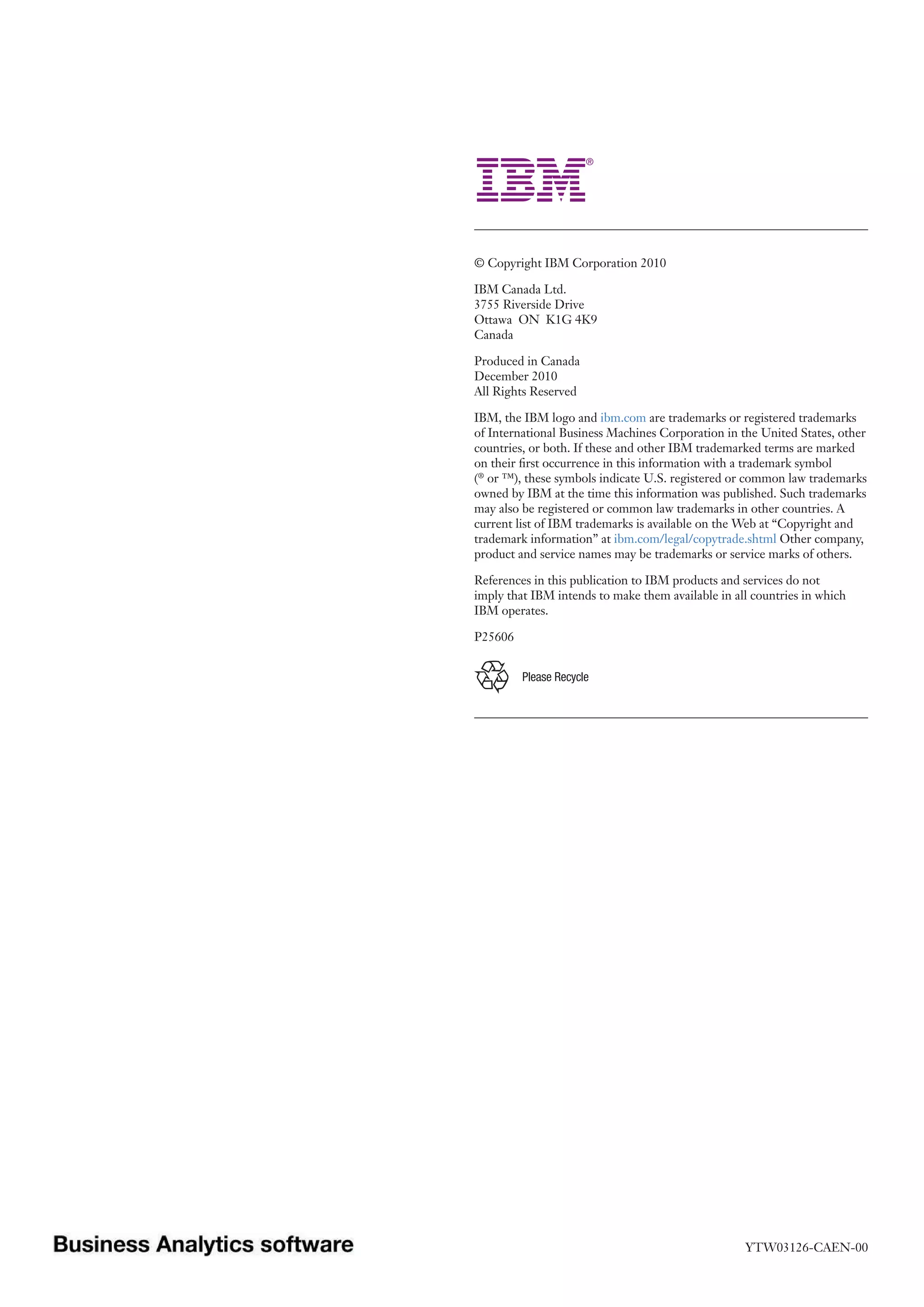 © Copyright IBM Corporation 2010

IBM Canada Ltd.
3755 Riverside Drive
Ottawa ON K1G 4K9
Canada

Produced in Canada
December 2010
All Rights Reserved

IBM, the IBM logo and ibm.com are trademarks or registered trademarks
of International Business Machines Corporation in the United States, other
countries, or both. If these and other IBM trademarked terms are marked
on their first occurrence in this information with a trademark symbol
(® or ™), these symbols indicate U.S. registered or common law trademarks
owned by IBM at the time this information was published. Such trademarks
may also be registered or common law trademarks in other countries. A
current list of IBM trademarks is available on the Web at “Copyright and
trademark information” at ibm.com/legal/copytrade.shtml Other company,
product and service names may be trademarks or service marks of others.

References in this publication to IBM products and services do not
imply that IBM intends to make them available in all countries in which
IBM operates.

P25606


         Please Recycle




                                                   YTW03126-CAEN-00
 