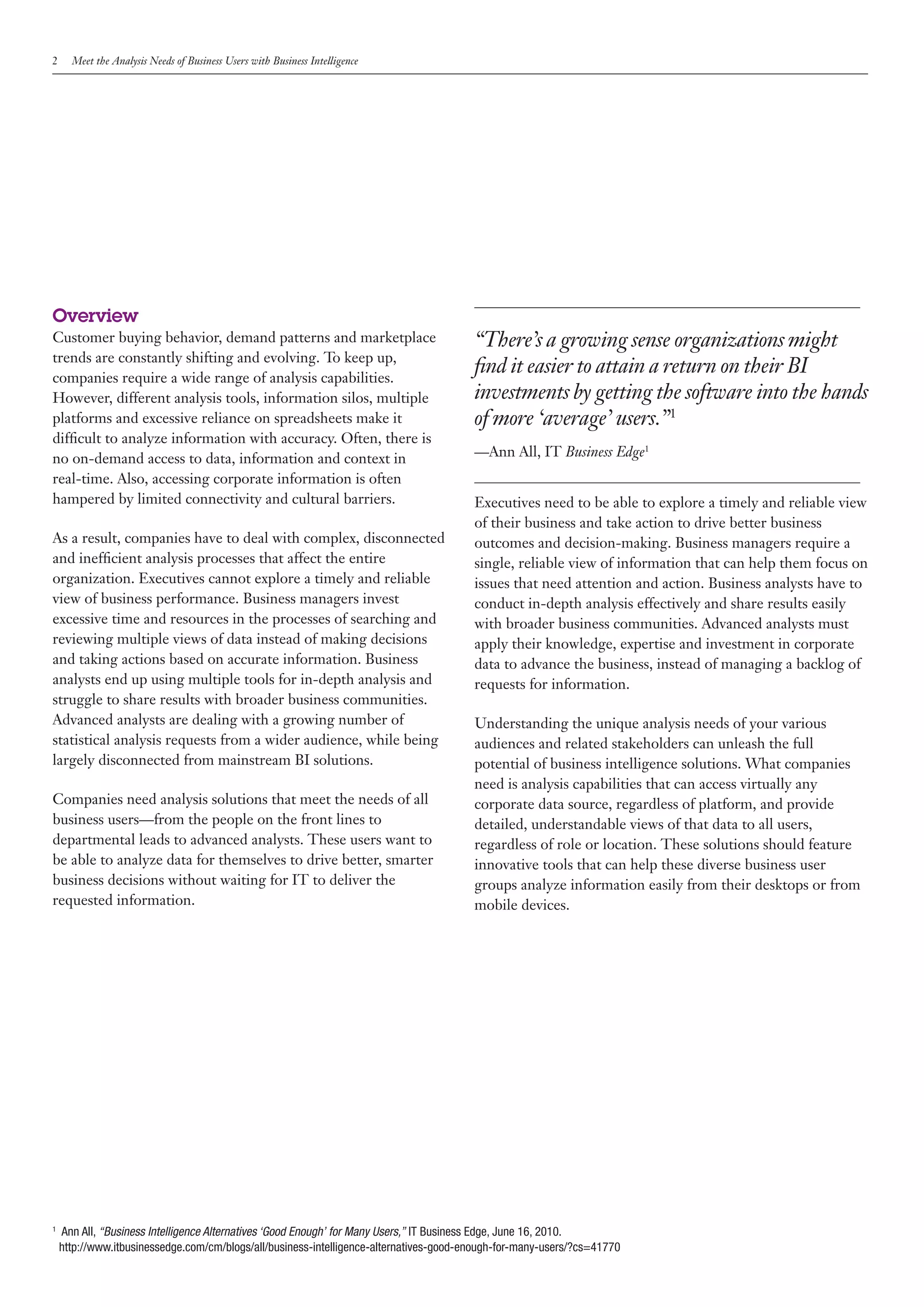 2     Meet the Analysis Needs of Business Users with Business Intelligence




Overview
Customer buying behavior, demand patterns and marketplace                               “There’s a growing sense organizations might
trends are constantly shifting and evolving. To keep up,
companies require a wide range of analysis capabilities.
                                                                                        find it easier to attain a return on their BI
However, different analysis tools, information silos, multiple                          investments by getting the software into the hands
platforms and excessive reliance on spreadsheets make it                                of more ‘average’ users.”1
difficult to analyze information with accuracy. Often, there is
no on-demand access to data, information and context in                                 —Ann All, IT Business Edge1
real-time. Also, accessing corporate information is often
hampered by limited connectivity and cultural barriers.                                 Executives need to be able to explore a timely and reliable view
                                                                                        of their business and take action to drive better business
As a result, companies have to deal with complex, disconnected                          outcomes and decision-making. Business managers require a
and inefficient analysis processes that affect the entire                               single, reliable view of information that can help them focus on
organization. Executives cannot explore a timely and reliable                           issues that need attention and action. Business analysts have to
view of business performance. Business managers invest                                  conduct in-depth analysis effectively and share results easily
excessive time and resources in the processes of searching and                          with broader business communities. Advanced analysts must
reviewing multiple views of data instead of making decisions                            apply their knowledge, expertise and investment in corporate
and taking actions based on accurate information. Business                              data to advance the business, instead of managing a backlog of
analysts end up using multiple tools for in-depth analysis and                          requests for information.
struggle to share results with broader business communities.
Advanced analysts are dealing with a growing number of                                  Understanding the unique analysis needs of your various
statistical analysis requests from a wider audience, while being                        audiences and related stakeholders can unleash the full
largely disconnected from mainstream BI solutions.                                      potential of business intelligence solutions. What companies
                                                                                        need is analysis capabilities that can access virtually any
Companies need analysis solutions that meet the needs of all                            corporate data source, regardless of platform, and provide
business users—from the people on the front lines to                                    detailed, understandable views of that data to all users,
departmental leads to advanced analysts. These users want to                            regardless of role or location. These solutions should feature
be able to analyze data for themselves to drive better, smarter                         innovative tools that can help these diverse business user
business decisions without waiting for IT to deliver the                                groups analyze information easily from their desktops or from
requested information.                                                                  mobile devices.




1
    Ann All, “Business Intelligence Alternatives ‘Good Enough’ for Many Users,” IT Business Edge, June 16, 2010.
    http://www.itbusinessedge.com/cm/blogs/all/business-intelligence-alternatives-good-enough-for-many-users/?cs=41770
 