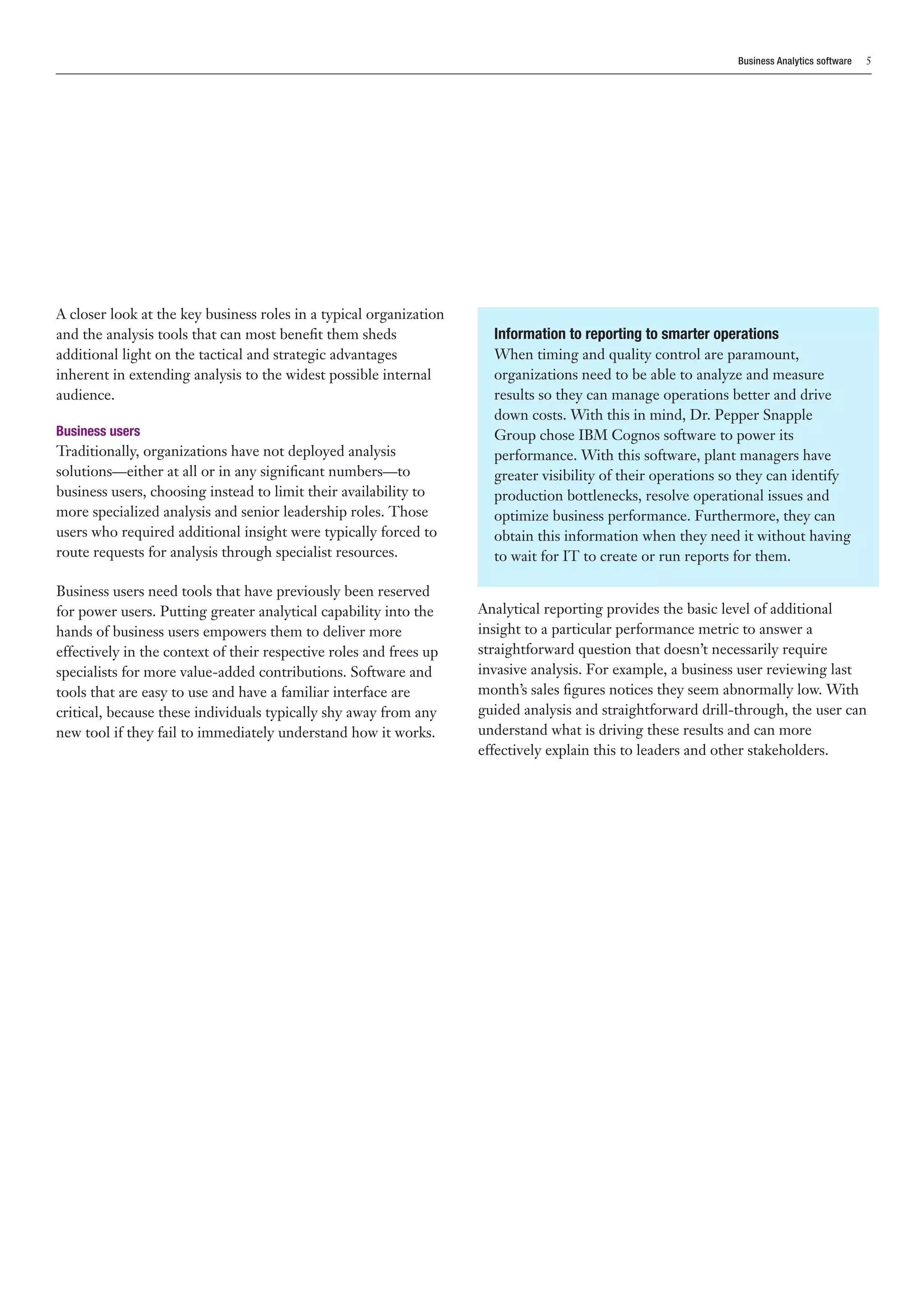 Business Analytics software   5




A closer look at the key business roles in a typical organization
and the analysis tools that can most benefit them sheds               Information to reporting to smarter operations
additional light on the tactical and strategic advantages             When timing and quality control are paramount,
inherent in extending analysis to the widest possible internal        organizations need to be able to analyze and measure
audience.                                                             results so they can manage operations better and drive
                                                                      down costs. With this in mind, Dr. Pepper Snapple
Business users                                                        Group chose IBM Cognos software to power its
Traditionally, organizations have not deployed analysis               performance. With this software, plant managers have
solutions—either at all or in any significant numbers—to              greater visibility of their operations so they can identify
business users, choosing instead to limit their availability to       production bottlenecks, resolve operational issues and
more specialized analysis and senior leadership roles. Those          optimize business performance. Furthermore, they can
users who required additional insight were typically forced to        obtain this information when they need it without having
route requests for analysis through specialist resources.             to wait for IT to create or run reports for them.

Business users need tools that have previously been reserved
for power users. Putting greater analytical capability into the     Analytical reporting provides the basic level of additional
hands of business users empowers them to deliver more               insight to a particular performance metric to answer a
effectively in the context of their respective roles and frees up   straightforward question that doesn’t necessarily require
specialists for more value-added contributions. Software and        invasive analysis. For example, a business user reviewing last
tools that are easy to use and have a familiar interface are        month’s sales figures notices they seem abnormally low. With
critical, because these individuals typically shy away from any     guided analysis and straightforward drill-through, the user can
new tool if they fail to immediately understand how it works.       understand what is driving these results and can more
                                                                    effectively explain this to leaders and other stakeholders.
 