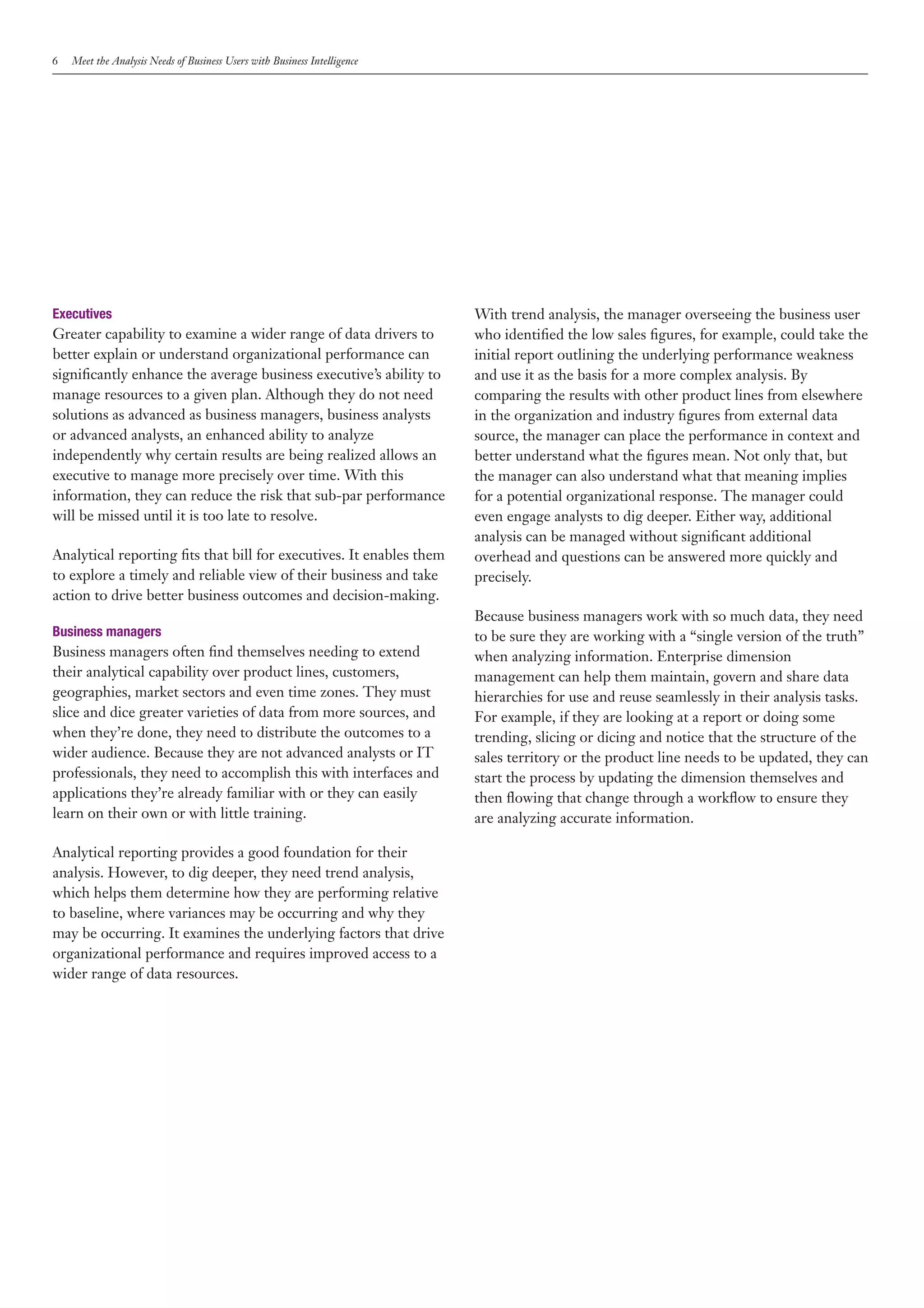 6   Meet the Analysis Needs of Business Users with Business Intelligence




Executives                                                                 With trend analysis, the manager overseeing the business user
Greater capability to examine a wider range of data drivers to             who identified the low sales figures, for example, could take the
better explain or understand organizational performance can                initial report outlining the underlying performance weakness
significantly enhance the average business executive’s ability to          and use it as the basis for a more complex analysis. By
manage resources to a given plan. Although they do not need                comparing the results with other product lines from elsewhere
solutions as advanced as business managers, business analysts              in the organization and industry figures from external data
or advanced analysts, an enhanced ability to analyze                       source, the manager can place the performance in context and
independently why certain results are being realized allows an             better understand what the figures mean. Not only that, but
executive to manage more precisely over time. With this                    the manager can also understand what that meaning implies
information, they can reduce the risk that sub-par performance             for a potential organizational response. The manager could
will be missed until it is too late to resolve.                            even engage analysts to dig deeper. Either way, additional
                                                                           analysis can be managed without significant additional
Analytical reporting fits that bill for executives. It enables them        overhead and questions can be answered more quickly and
to explore a timely and reliable view of their business and take           precisely.
action to drive better business outcomes and decision-making.
                                                                           Because business managers work with so much data, they need
Business managers                                                          to be sure they are working with a “single version of the truth”
Business managers often find themselves needing to extend                  when analyzing information. Enterprise dimension
their analytical capability over product lines, customers,                 management can help them maintain, govern and share data
geographies, market sectors and even time zones. They must                 hierarchies for use and reuse seamlessly in their analysis tasks.
slice and dice greater varieties of data from more sources, and            For example, if they are looking at a report or doing some
when they’re done, they need to distribute the outcomes to a               trending, slicing or dicing and notice that the structure of the
wider audience. Because they are not advanced analysts or IT               sales territory or the product line needs to be updated, they can
professionals, they need to accomplish this with interfaces and            start the process by updating the dimension themselves and
applications they’re already familiar with or they can easily              then flowing that change through a workflow to ensure they
learn on their own or with little training.                                are analyzing accurate information.

Analytical reporting provides a good foundation for their
analysis. However, to dig deeper, they need trend analysis,
which helps them determine how they are performing relative
to baseline, where variances may be occurring and why they
may be occurring. It examines the underlying factors that drive
organizational performance and requires improved access to a
wider range of data resources.
 
