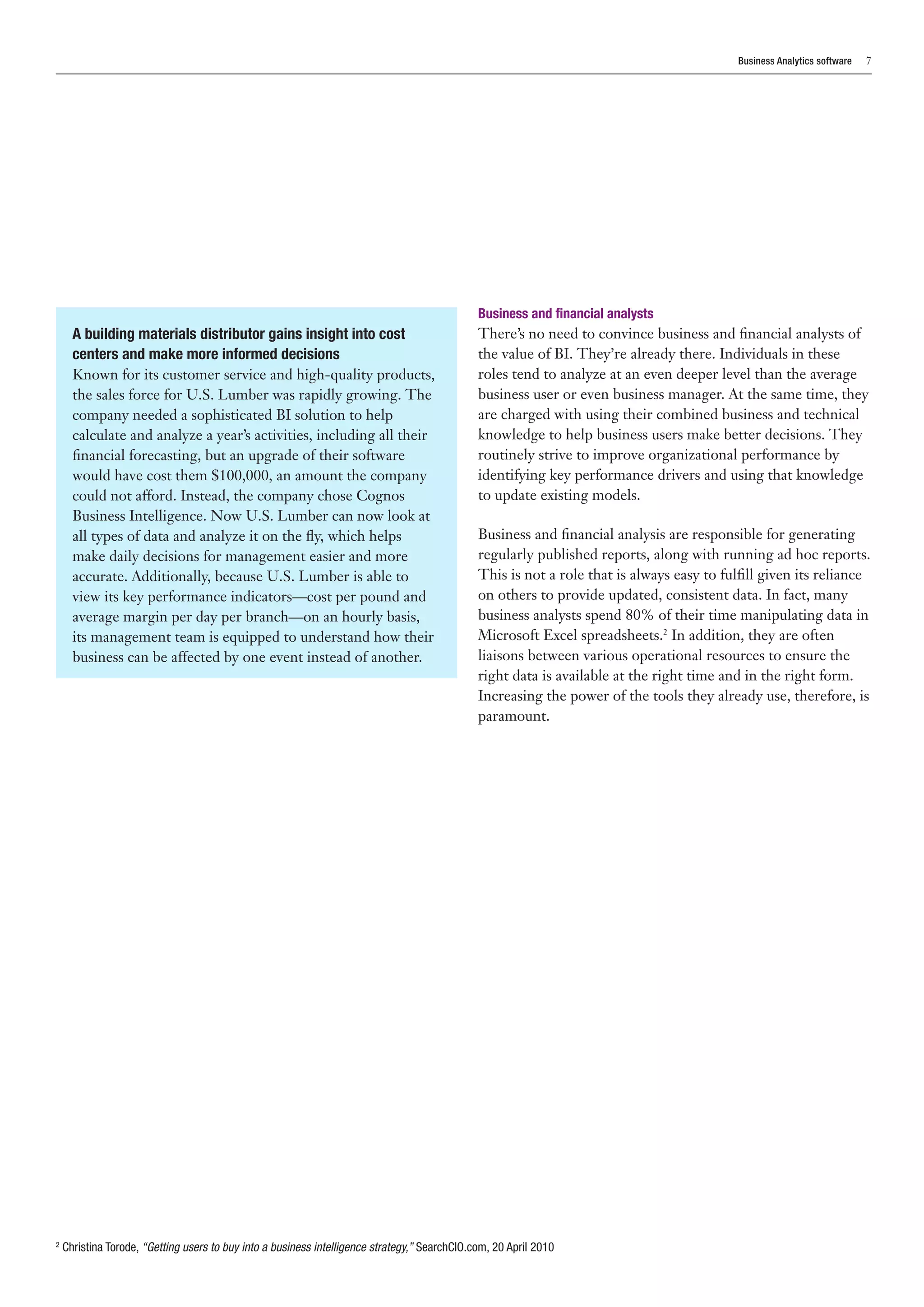 Business Analytics software   7




                                                                                                Business and financial analysts
      A building materials distributor gains insight into cost                                  There’s no need to convince business and financial analysts of
      centers and make more informed decisions                                                  the value of BI. They’re already there. Individuals in these
      Known for its customer service and high-quality products,                                 roles tend to analyze at an even deeper level than the average
      the sales force for U.S. Lumber was rapidly growing. The                                  business user or even business manager. At the same time, they
      company needed a sophisticated BI solution to help                                        are charged with using their combined business and technical
      calculate and analyze a year’s activities, including all their                            knowledge to help business users make better decisions. They
      financial forecasting, but an upgrade of their software                                   routinely strive to improve organizational performance by
      would have cost them $100,000, an amount the company                                      identifying key performance drivers and using that knowledge
      could not afford. Instead, the company chose Cognos                                       to update existing models.
      Business Intelligence. Now U.S. Lumber can now look at
      all types of data and analyze it on the fly, which helps                                  Business and financial analysis are responsible for generating
      make daily decisions for management easier and more                                       regularly published reports, along with running ad hoc reports.
      accurate. Additionally, because U.S. Lumber is able to                                    This is not a role that is always easy to fulfill given its reliance
      view its key performance indicators—cost per pound and                                    on others to provide updated, consistent data. In fact, many
      average margin per day per branch—on an hourly basis,                                     business analysts spend 80% of their time manipulating data in
      its management team is equipped to understand how their                                   Microsoft Excel spreadsheets.2 In addition, they are often
      business can be affected by one event instead of another.                                 liaisons between various operational resources to ensure the
                                                                                                right data is available at the right time and in the right form.
                                                                                                Increasing the power of the tools they already use, therefore, is
                                                                                                paramount.




2
    C
     hristina Torode, “Getting users to buy into a business intelligence strategy,” SearchCIO.com, 20 April 2010
 