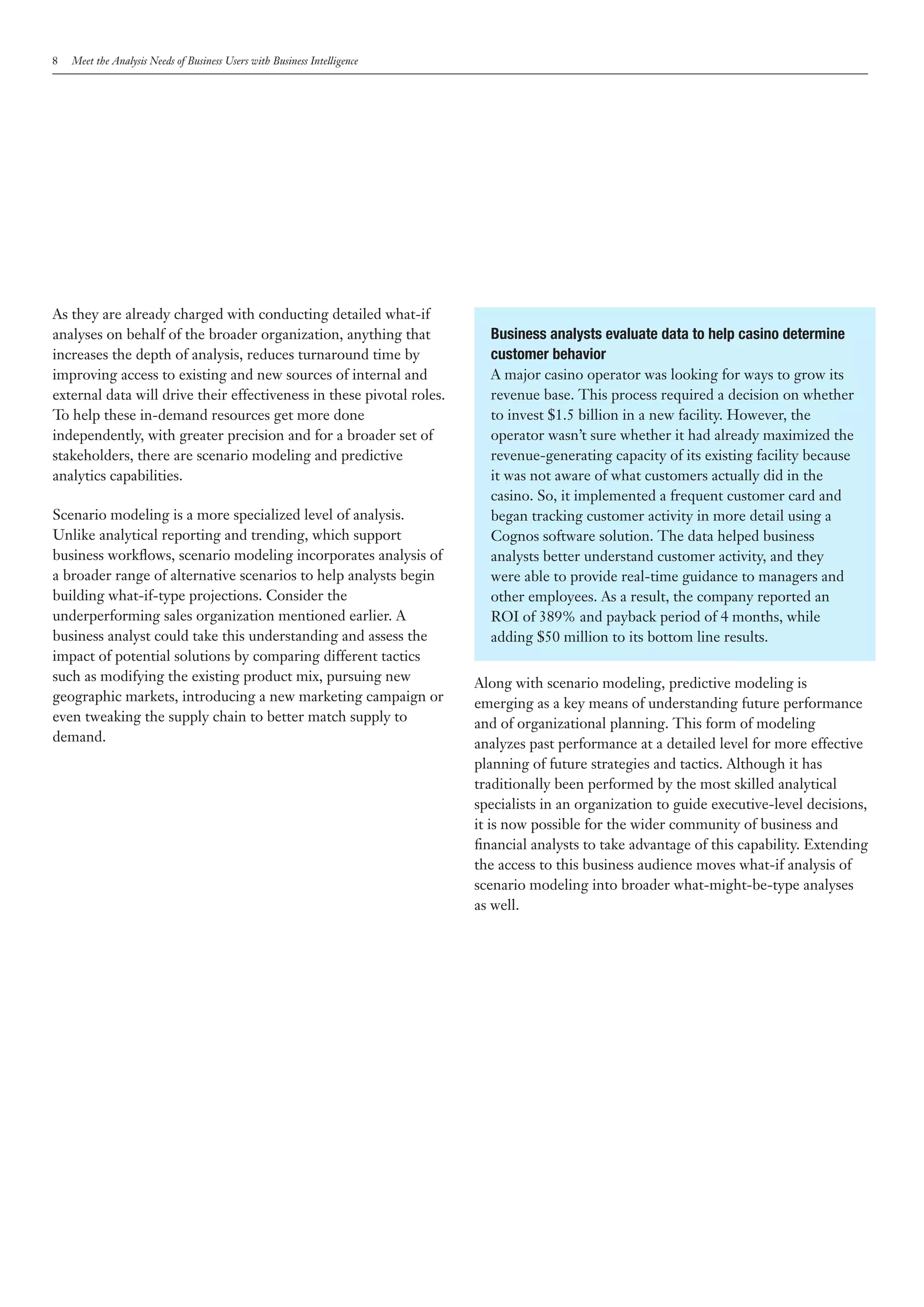 8   Meet the Analysis Needs of Business Users with Business Intelligence




As they are already charged with conducting detailed what-if
analyses on behalf of the broader organization, anything that                Business analysts evaluate data to help casino determine
increases the depth of analysis, reduces turnaround time by                  customer behavior
improving access to existing and new sources of internal and                 A major casino operator was looking for ways to grow its
external data will drive their effectiveness in these pivotal roles.         revenue base. This process required a decision on whether
To help these in-demand resources get more done                              to invest $1.5 billion in a new facility. However, the
independently, with greater precision and for a broader set of               operator wasn’t sure whether it had already maximized the
stakeholders, there are scenario modeling and predictive                     revenue-generating capacity of its existing facility because
analytics capabilities.                                                      it was not aware of what customers actually did in the
                                                                             casino. So, it implemented a frequent customer card and
Scenario modeling is a more specialized level of analysis.                   began tracking customer activity in more detail using a
Unlike analytical reporting and trending, which support                      Cognos software solution. The data helped business
business workflows, scenario modeling incorporates analysis of               analysts better understand customer activity, and they
a broader range of alternative scenarios to help analysts begin              were able to provide real-time guidance to managers and
building what-if-type projections. Consider the                              other employees. As a result, the company reported an
underperforming sales organization mentioned earlier. A                      ROI of 389% and payback period of 4 months, while
business analyst could take this understanding and assess the                adding $50 million to its bottom line results.
impact of potential solutions by comparing different tactics
such as modifying the existing product mix, pursuing new                   Along with scenario modeling, predictive modeling is
geographic markets, introducing a new marketing campaign or                emerging as a key means of understanding future performance
even tweaking the supply chain to better match supply to                   and of organizational planning. This form of modeling
demand.                                                                    analyzes past performance at a detailed level for more effective
                                                                           planning of future strategies and tactics. Although it has
                                                                           traditionally been performed by the most skilled analytical
                                                                           specialists in an organization to guide executive-level decisions,
                                                                           it is now possible for the wider community of business and
                                                                           financial analysts to take advantage of this capability. Extending
                                                                           the access to this business audience moves what-if analysis of
                                                                           scenario modeling into broader what-might-be-type analyses
                                                                           as well.
 