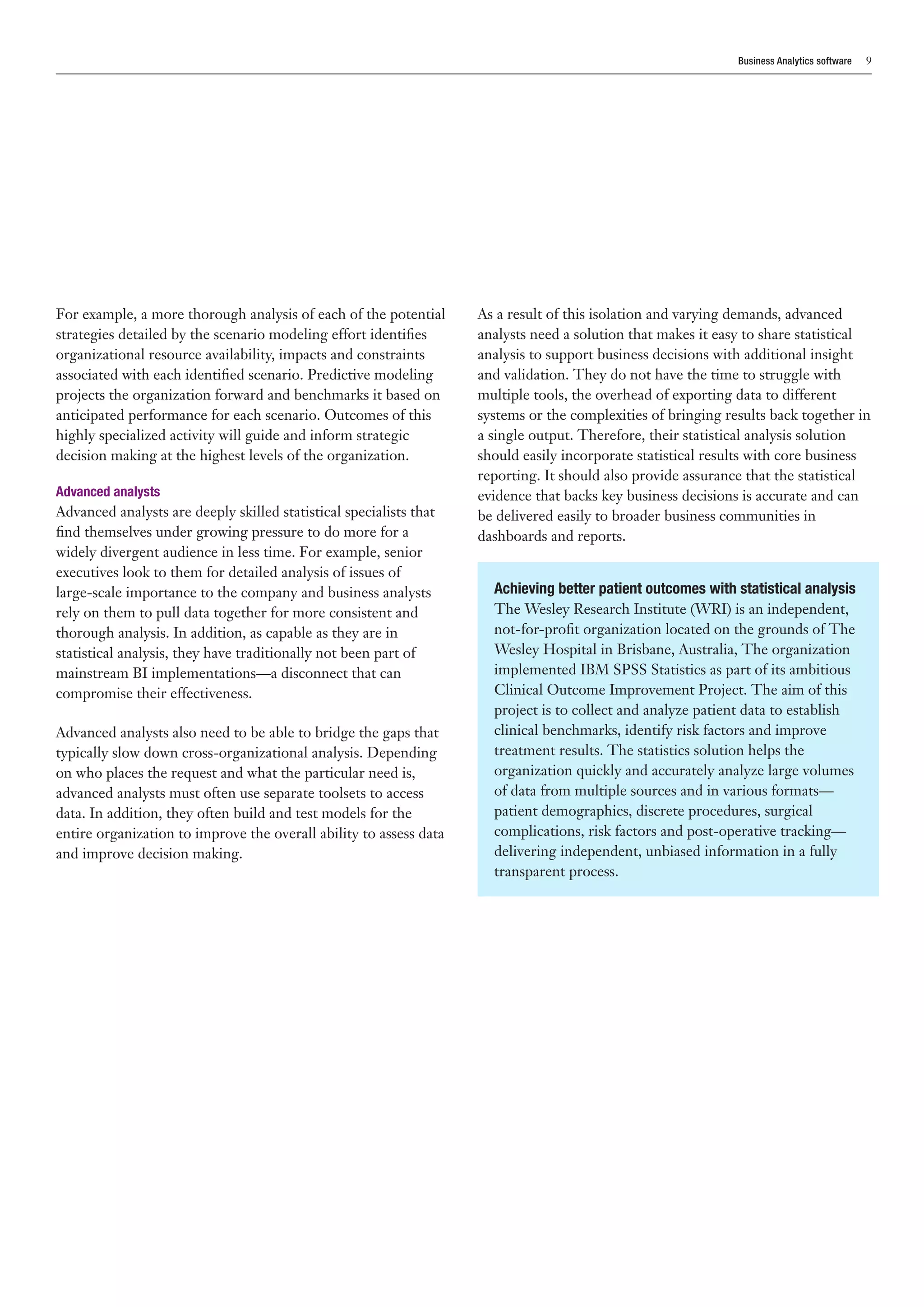 Business Analytics software   9




For example, a more thorough analysis of each of the potential      As a result of this isolation and varying demands, advanced
strategies detailed by the scenario modeling effort identifies      analysts need a solution that makes it easy to share statistical
organizational resource availability, impacts and constraints       analysis to support business decisions with additional insight
associated with each identified scenario. Predictive modeling       and validation. They do not have the time to struggle with
projects the organization forward and benchmarks it based on        multiple tools, the overhead of exporting data to different
anticipated performance for each scenario. Outcomes of this         systems or the complexities of bringing results back together in
highly specialized activity will guide and inform strategic         a single output. Therefore, their statistical analysis solution
decision making at the highest levels of the organization.          should easily incorporate statistical results with core business
                                                                    reporting. It should also provide assurance that the statistical
Advanced analysts                                                   evidence that backs key business decisions is accurate and can
Advanced analysts are deeply skilled statistical specialists that   be delivered easily to broader business communities in
find themselves under growing pressure to do more for a             dashboards and reports.
widely divergent audience in less time. For example, senior
executives look to them for detailed analysis of issues of
large-scale importance to the company and business analysts           Achieving better patient outcomes with statistical analysis
rely on them to pull data together for more consistent and            The Wesley Research Institute (WRI) is an independent,
thorough analysis. In addition, as capable as they are in             not-for-profit organization located on the grounds of The
statistical analysis, they have traditionally not been part of        Wesley Hospital in Brisbane, Australia, The organization
mainstream BI implementations—a disconnect that can                   implemented IBM SPSS Statistics as part of its ambitious
compromise their effectiveness.                                       Clinical Outcome Improvement Project. The aim of this
                                                                      project is to collect and analyze patient data to establish
Advanced analysts also need to be able to bridge the gaps that        clinical benchmarks, identify risk factors and improve
typically slow down cross-organizational analysis. Depending          treatment results. The statistics solution helps the
on who places the request and what the particular need is,            organization quickly and accurately analyze large volumes
advanced analysts must often use separate toolsets to access          of data from multiple sources and in various formats—
data. In addition, they often build and test models for the           patient demographics, discrete procedures, surgical
entire organization to improve the overall ability to assess data     complications, risk factors and post-operative tracking—
and improve decision making.                                          delivering independent, unbiased information in a fully
                                                                      transparent process.
 