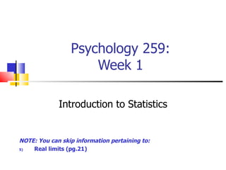 Psychology 259:
                     Week 1

             Introduction to Statistics


NOTE: You can skip information pertaining to:
5)  Real limits (pg.21)
 