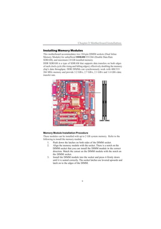 9
Chapter 2: Motherboard Installation
Installing Memory Modules
This motherboard accommodates two 184-pin DIMM sockets (Dual Inline
Memory Module) for unbuffered DDR400/333/266 (Double Data Rate
SDRAM), and maximum 2.0 GB installed memory.
DDR SDRAM is a type of SDRAM that supports data transfers on both edges
of each clock cycle (the rising and falling edges), effectively doubling the memory
chip’s data throughput. DDR DIMMs can synchronously work with 400/333/
266 MHz memory and provide 3.2 GB/s, 2.7 GB/s, 2.1 GB/s and 1.6 GB/s data
transfer rate.
Memory Module Installation Procedure
These modules can be installed with up to 2 GB system memory. Refer to the
following to install the memory module.
1. Push down the latches on both sides of the DIMM socket.
2. Align the memory module with the socket. There is a notch on the
DIMM socket that you can install the DIMM module in the correct
direction. Match the cutout on the DIMM module with the notch on
the DIMM socket.
3. Install the DIMM module into the socket and press it firmly down
until it is seated correctly. The socket latches are levered upwards and
latch on to the edges of the DIMM.
DIMM1 DIMM2
 