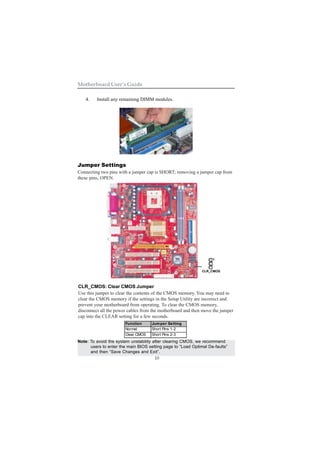 10
Motherboard User’s Guide
4. Install any remaining DIMM modules.
Jumper Settings
Connecting two pins with a jumper cap is SHORT; removing a jumper cap from
these pins, OPEN.
CLR_CMOS: Clear CMOS Jumper
Use this jumper to clear the contents of the CMOS memory. You may need to
clear the CMOS memory if the settings in the Setup Utility are incorrect and
prevent your motherboard from operating. To clear the CMOS memory,
disconnect all the power cables from the motherboard and then move the jumper
cap into the CLEAR setting for a few seconds.
Function Jumper Setting
Normal Short Pins 1-2
Clear CMOS Short Pins 2-3
Note: To avoid the system unstability after clearing CMOS, we recommend
users to enter the main BIOS setting page to “Load Optimal De-faults”
and then “Save Changes and Exit”.
1
CLR_CMOS
 