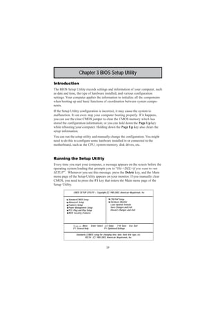 18
Motherboard User’s Guide
Chapter 3 BIOS Setup Utility
Introduction
The BIOS Setup Utility records settings and information of your computer, such
as date and time, the type of hardware installed, and various configuration
settings. Your computer applies the information to initialize all the components
when booting up and basic functions of coordination between system compo-
nents.
If the Setup Utility configuration is incorrect, it may cause the system to
malfunction. It can even stop your computer booting properly. If it happens,
you can use the clear CMOS jumper to clear the CMOS memory which has
stored the configuration information; or you can hold down the Page Up key
while rebooting your computer. Holding down the Page Up key also clears the
setup information.
You can run the setup utility and manually change the configuration. You might
need to do this to configure some hardware installed in or connected to the
motherboard, such as the CPU, system memory, disk drives, etc.
Running the Setup Utility
Every time you start your computer, a message appears on the screen before the
operating system loading that prompts you to “Hit <DEL>if you want to run
SETUP”. Whenever you see this message, press the Delete key, and the Main
menu page of the Setup Utility appears on your monitor. If you manually clear
CMOS, you need to press the F1 key that enters the Main menu page of the
Setup Utility.
CMOS SETUP UTILITY – Copyright (C) 1985-2003, American Megatrends, Inc
Standards COMOS setup for changing time, date, hard disk type, etc.
V02.54 (C) 1985-2003, American Megatrends, Inc.
: Move Enter: Select +/-/: Value F10: Save Esc: Exit
F1: General Help F9: Optimized Settings
Standard CMOS Setup
Advanced Setup
Features Setup
Power Management Setup
PCI / Plug and Play Setup
BIOS Security Features
CPU PnP Setup
Hardware Monitor
Load Optimal Defaults
Save Changes and Exit
Discard Changes and Exit
 