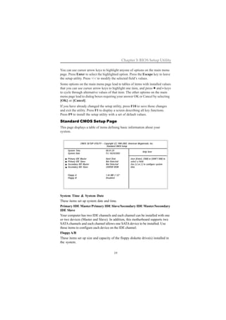 19
Chapter 3: BIOS Setup Utility
System Time & System Date
These items set up system date and time.
Primary IDE Master/Primary IDE Slave/Secondary IDE Master/Secondary
IDE Slave
Your computer has two IDE channels and each channel can be installed with one
or two devices (Master and Slave). In addition, this motherboard supports two
SATA channels and each channel allows one SATA device to be installed. Use
these items to configure each device on the IDE channel.
FloppyA/B
These items set up size and capacity of the floppy diskette drive(s) installed in
the system.
You can use cursor arrow keys to highlight anyone of options on the main menu
page. Press Enter to select the highlighted option. Press the Escape key to leave
the setup utility. Press +/-/ to modify the selected field’s values.
Some options on the main menu page lead to tables of items with installed values
that you can use cursor arrow keys to highlight one item, and press +++++ and ----- keys
to cycle through alternative values of that item. The other options on the main
menu page lead to dialog boxes requiring your answer OK or Cancel by selecting
[OK] or [Cancel].
If you have already changed the setup utility, press F10 to save those changes
and exit the utility. Press F1 to display a screen describing all key functions.
Press F9 to install the setup utility with a set of default values.
Standard CMOS Setup Page
This page displays a table of items defining basic information about your
system.
CMOS SETUP UTILITY – Copyright (C) 1985-2003, American Megatrends, Inc.
Standard CMOS Setup
System Time 00:01:25
System Date Fri 10/24/2003
Primary IDE Master Hard Disk
Primary IDE Slave Not Detected
Secondary IDE Master Not Detected
Secondary IDE Slave CD/DVD ROM
Floppy A 1.44 MB 3 1/2”
Floppy B Disabled
Help Item
User [Enter], [TAB] or [SHIFT-TAB] to
select a field.
Use [+] or [-] to configure system
time.
 