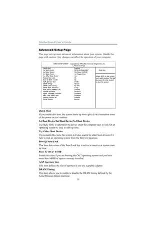 20
Motherboard User’s Guide
Advanced Setup Page
This page sets up more advanced information about your system. Handle this
page with caution. Any changes can affect the operation of your computer.
Quick Boot
If you enable this item, the system starts up more quickly be elimination some
of the power on test routines.
1st Boot Device/2nd Boot Device/3rd Boot Device
Use these items to determine the device order the computer uses to look for an
operating system to load at start-up time.
Try Other Boot Device
If you enable this item, the system will also search for other boot devices if it
fails to find an operating system from the first two locations.
BootUp Num-Lock
This item determines if the Num Lock key is active or inactive at system start-
up time.
Boot To OS/2> 64MB
Enable this item if you are booting the OS/2 operating system and you have
more than 64MB of system memory installed.
AGP Aperture Size
This item defines the size of aperture if you use a graphic adapter.
DRAM Timing
This item allows you to enable or disable the DRAM timing defined by the
Serial Presence Detect electrical.
CMOS SETUP UTILITY – Copyright (C) 1985-2003, American Megatrends, Inc.
Advanced Setup
Help Item
Allows BIOS to skip certain
tests while booting. This will
decrease the time needed
to boot the system.
Quick Boot
1st Boot Device
2nd Boot Device
3rd Boot Device
Try Other Boot Device
Bootup Num-Lock
Boot To OS/2 > 64 MB
AGP Aperture Size
DRAM Timing
DRAM CAS# Latency
DRAM Bank Interleave
Auto Detect DIMM/PCI Clk
Spread Spectrum
Hyper Threading Function
Max CPUID Value Limit
Execute Disable Bit
DRAM Driving
Enabled
PM-IC35L040AVVN07
SS-Pioneer DVD-R0
1st Floppy Drive
Yes
On
No
64 MB
Manual
By SPD
4-way
Enabled
Disabled
Ensabled
Disabled
Enabled
Normal
 