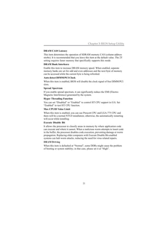 21
Chapter 3: BIOS Setup Utility
DRAM CAS# Latency
This item determines the operation of SDRAM memory CAS (column address
strobe). It is recommended that you leave this item at the default value. The 2T
setting requires faster memory that specifically supports this mode.
DRAM Bank Interleave
Enable this item to increase DRAM memory speed. When enabled, separate
memory banks are set for odd and even addresses and the next byte of memory
can be accessed while the current byte is being refreshed.
Auto detect DIMM/PCI Clock
When this item is enabled, BIOS will disable the clock signal of free DIMM/PCI
slots.
Spread Spectrum
If you enable spread spectrum, it can significantly reduce the EMI (Electro-
Magnetic Interference) generated by the system.
Hyper Threading Function
You can set “Disabled” or “Enabled” to control HT CPU support in O.S. Set
“Enabled” to test HT CPU function.
Max CPUID Value Limit
When this item is enabled, you can use Prescott CPU and LGA-775 CPU and
there will be a normal NT4.0 installation; otherwise, the automatically restarting
will occur while installing.
Execute Disable Bit
It allows the processor to classify areas in memory by where application code
can execute and where it cannot. When a malicious worm attempts to insert code
in the buffer, the processor disables code execution, preventing damage or worm
propagation. Replacing older computers with Execute Disable Bit-enabled
systems can halt worm attacks, reducing the need for virus related repairs.
DRAM Driving
When this item is defaulted at “Normal”, some DDRs might cause the problem
of booting or system stability; in that case, please set it at “High”.
 