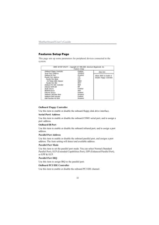 22
Motherboard User’s Guide
Features Setup Page
This page sets up some parameters for peripheral devices connected to the
system.
OnBoard Floppy Controller
Use this item to enable or disable the onboard floppy disk drive interface.
Serial Port1 Address
Use this item to enable or disable the onboard COM1 serial port, and to assign a
port address.
OnBoard IR Port
Use this item to enable or disable the onboard infrared port, and to assign a port
address.
Parallel Port Address
Use this item to enable or disable the onboard parallel port, and assigns a port
address. The Auto setting will detect and available address.
Parallel Port Mode
Use this item to set the parallel port mode. You can select Normal (Standard
Parallel Port), ECP (Extended Capabilities Port), EPP (Enhanced Parallel Port),
or EPP & ECP.
Parallel Port IRQ
Use this item to assign IRQ to the parallel port.
OnBoard PCI IDE Controller
Use this item to enable or disable the onboard PCI IDE channel.
CMOS SETUP UTILITY – Copyright (C) 1985-2003, American Megatrends, Inc.
Features Setup
Help Item
Allows BIOS to Enable or
Disable Floppy Controller.
OnBoard Floppy Controller
Serial Port1 Address
OnBoard IR Port
Parallel Port Address
Parallel Port Mode
ECP Mode DMA Channel
Parallel Port IRQ
OnBoard PCI IDE Controller
Onboard SATA-IDE
Audio Device
MODEM Device
Ethernet Device
OnBoard LAN Boot Rom
OnBoard USB Function
USB Function For DOS
Enabled
3F8/IRQ4
Disabled
378
ECP
DMA3
IRQ7
Both
IDE
Enabled
Auto
Enabled
Disabled
Enabled
Disabled
 