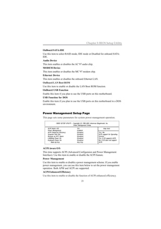 23
Chapter 3: BIOS Setup Utility
OnBoard SATA-IDE
Use this item to select RAID mode, IDE mode or Disabled for onboard SATA-
IDE.
Audio Device
This item enables or disables the AC’97 audio chip.
MODEM Device
This item enables or disables the MC’97 modem chip.
Ethernet Device
This item enables or disables the onboard Ethernet LAN.
OnBoard LAN Boot ROM
Use this item to enable or disable the LAN Boot ROM function.
OnBoard USB Function
Enable this item if you plan to use the USB ports on this motherboard.
USB Function for DOS
Enable this item if you plan to use the USB ports on this motherboard in a DOS
environment.
ACPI Aware O/S
This itme supports ACPI (Advanced Configuraion and Power Management
Interface). Use this item to enable or disable the ACPI feature.
Power Management
Use this item to enable or disable a power management scheme. If you enable
power management, you can use this item below to set the power management
operation. Both APM and ACPI are supported.
ACPI Enhanced Efficiency
Use this item to enable or disable the function of ACPI enhanced efficiency.
Power Management Setup Page
This page sets some parameters for system power management operation.
CMOS SETUP UTILITY – Copyright (C) 1985-2003, American Megatrends, Inc.
Power Management Setup
ACPI Aware O/S Yes
Power Management Enabled
ACPI Enhanced Efficiency Disabled
Suspend Time Out Disabled
Resume on RTC Alarm Disabled
LAN/Ring Power On Disabled
Keyboard Power On Disabled
Wake-Up Key Any Key
Help Item
Yes / No
ACPI support for Operating
System.
Yes: If OS supports ACPI.
No: If OS does not support
ACPI.
 