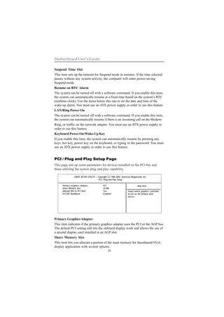 24
Motherboard User’s Guide
Suspend Time Out
This item sets up the timeout for Suspend mode in minutes. If the time selected
passes without any system activity, the computer will enter power-saving
Suspend mode.
Resume on RTC Alarm
The system can be turned off with a software command. If you enable this item,
the system can automatically resume at a fixed time based on the system’s RTC
(realtime clock). Use the items below this one to set the date and time of the
wake-up alarm. You must use an ATX power supply in order to use this feature.
LAN/Ring Power On
The system can be turned off with a software command. If you enable this item,
the system can automatically resume if there is an incoming call on the Modem/
Ring, or traffic on the network adapter. You must use an ATX power supply in
order to use this feature.
Keyboard Power On/Wake-Up Key
If you enable this item, the system can automatically resume by pressing any
keys, hot key, power key on the keyboard, or typing in the password. You must
use an ATX power supply in order to use this feature.
PCI / Plug and Play Setup Page
This page sets up some parameters for devices installed on the PCI bus and
those utilizing the system plug and play capability.
Primary GraphicsAdapter
This item indicates if the primary graphics adapter uses the PCI or the AGP bus.
The default PCI setting still lets the onboard display work and allows the use of
a second display card installed in an AGP slot.
Share Memory Size
This item lets you allocate a portion of the main memory for theonbaord VGA
display application with several options.
CMOS SETUP UTILITY – Copyright (C) 1985-2003, American Megatrends, Inc.
PCI / Plug and Play Setup
Help ItemPrimary Graphics Adapter PCI
Share Memory Size 32 MB
Allocate IRQ to PCI VGA Yes
PCI IDE BusMaster Enabled
Select which graphics controller
to use as the primary boot
device.
 