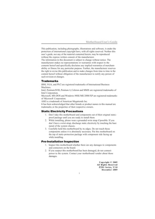 i
Motherboard User’s Guide
This publication, including photographs, illustrations and software, is under the
protection of international copyright laws, with all rights reserved. Neither this
user’s guide, nor any of the material contained herein, may be reproduced
without the express written consent of the manufacturer.
The information in this document is subject to change without notice. The
manufacturer makes no representations or warranties with respect to the
contents hereof and specifically disclaims any implied warranties of merchant-
ability or fitness for any particular purpose. Further, the manufacturer reserves
the right to revise this publication and to make changes from time to time in the
content hereof without obligation of the manufacturer to notify any person of
such revision or changes.
Trademarks
IBM, VGA, and PS/2 are registered trademarks of International Business
Machines.
Intel, Pentium/II/III, Pentium 4, Celeron and MMX are registered trademarks of
Intel Corporation.
Microsoft, MS-DOS and Windows 98SE/ME/2000/XP are registered trademarks
of Microsoft Corporation.
AMI is a trademark of American Megatrends Inc.
It has been acknowledged that other brands or product names in this manual are
trademarks or the properties of their respective owners.
Static Electricity Precautions
1. Don’t take this motherboard and components out of their original static-
proof package until you are ready to install them.
2. While installing, please wear a grounded wrist strap if possible. If you
don’t have a wrist strap, discharge static electricity by touching the bare
metal of the system chassis.
3. Carefully hold this motherboard by its edges. Do not touch those
components unless it is absolutely necessary. Put this motherboard on
the top of static-protection package with component side facing up
while installing.
Pre-Installation Inspection
1. Inspect this motherboard whether there are any damages to components
and connectors on the board.
2. If you suspect this motherboard has been damaged, do not connect
power to the system. Contact your motherboard vendor about those
damages.
Copyright © 2005
All Rights Reserved
P25G Series, V3.0
December 2005
 