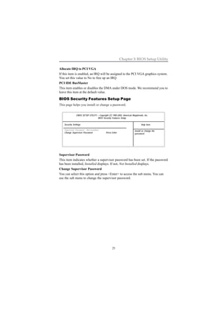 25
Chapter 3: BIOS Setup Utility
CMOS SETUP UTILITY – Copyright (C) 1985-2003, American Megatrends, Inc.
BIOS Security Features Setup
Security Settings
Supervisor Password : Not Installed
Change Supervisor Password Press Enter
Help Item
Install or Change the
password.
Allocate IRQ to PCI VGA
If this item is enabled, an IRQ will be assigned to the PCI VGA graphics system.
You set this value to No to free up an IRQ.
PCI IDE BusMaster
This item enables or disables the DMA under DOS mode. We recommend you to
leave this item at the default value.
BIOS Security Features Setup Page
This page helps you install or change a password.
Supervisor Password
This item indicates whether a supervisor password has been set. If the password
has been installed, Installed displays. If not, Not Installed displays.
Change Supervisor Password
You can select this option and press <Enter> to access the sub menu. You can
use the sub menu to change the supervisor password.
 