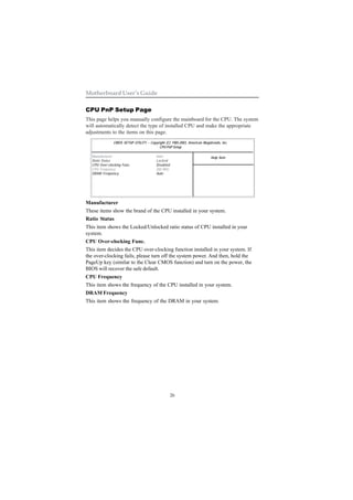 26
Motherboard User’s Guide
CPU PnP Setup Page
This page helps you manually configure the mainboard for the CPU. The system
will automatically detect the type of installed CPU and make the appropriate
adjustments to the items on this page.
Manufacturer
These items show the brand of the CPU installed in your system.
Ratio Status
This item shows the Locked/Unlocked ratio status of CPU installed in your
system.
CPU Over-clocking Func.
This item decides the CPU over-clocking function installed in your system. If
the over-clocking fails, please turn off the system power. And then, hold the
PageUp key (similar to the Clear CMOS function) and turn on the power, the
BIOS will recover the safe default.
CPU Frequency
This item shows the frequency of the CPU installed in your system.
DRAM Frequency
This item shows the frequency of the DRAM in your system.
CMOS SETUP UTILITY – Copyright (C) 1985-2003, American Megatrends, Inc.
CPU PnP Setup
Help ItemManufacturer: Intel
Ratio Status Locked
CPU Over-clocking Func. Disabled
CPU Frequency 200 MHz
DRAM Frequency Auto
 