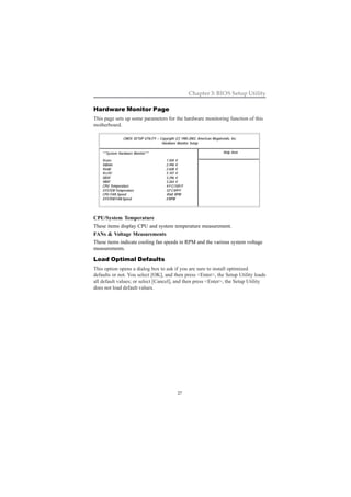 27
Chapter 3: BIOS Setup Utility
Hardware Monitor Page
This page sets up some parameters for the hardware monitoring function of this
motherboard.
CPU/System Temperature
These items display CPU and system temperature measurement.
FANs & Voltage Measurements
These items indicate cooling fan speeds in RPM and the various system voltage
measurements.
Load Optimal Defaults
This option opens a dialog box to ask if you are sure to install optimized
defaults or not. You select [OK], and then press <Enter>, the Setup Utility loads
all default values; or select [Cancel], and then press <Enter>, the Setup Utility
does not load default values.
CMOS SETUP UTILITY – Copyright (C) 1985-2003, American Megatrends, Inc.
Hardware Monitor Setup
Help Item***System Hardware Monitor***
Vcore 1.504 V
Vdimm 2.496 V
Vivdd 2.608 V
Vcc5V 5.107 V
SB3V 3.296 V
VBAT 3.264 V
CPU Temperature 41o
C/105o
F
SYSTEM Temperature 32o
C/89o
F
CPU FAN Speed 4560 RPM
SYSTEM FAN Speed 0 RPM
 