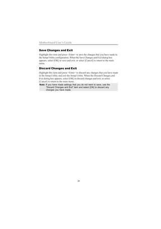 28
Motherboard User’s Guide
Save Changes and Exit
Highlight this item and press <Enter> to save the changes that you have made in
the Setup Utility configuration. When the Save Changes and Exit dialog box
appears, select [OK] to save and exit, or select [Cancel] to return to the main
menu.
Discard Changes and Exit
Highlight this item and press <Enter> to discard any changes that you have made
in the Setup Utility and exit the Setup Utility. When the Discard Changes and
Exit dialog box appears, select [OK] to discard changes and exit, or select
[Cancel] to return to the main menu.
Note: If you have made settings that you do not want to save, use the
“Discard Changes and Exit” item and select [OK] to discard any
changes you have made.
 
