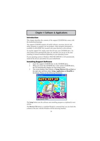 29
Chapter 4: Software & Applications
Chapter 4 Software & Applications
Introduction
This chapter describes the contents of the support CD-ROM that comes with
the motherboard package.
The support CD-ROM contains all useful software, necessary drivers and
utility programs to properly run our products. More program information is
available in a README file, located in the same directory as the software.
To run the support CD, simply insert the CD into your CD-ROM drive. An
Auto Setup screen automatically pops out, and then you can go on the auto-
installing or manual installation depending on your operating system.
If your operating system is Windows 98SE/ME/2000/XP, it will automatically
install all the drivers and utilities for your motherboard.
Installing Support Software
1 Insert the support CD-ROM disc in the CD-ROM drive.
2 When you insert the CD-ROM disc in the system CD-ROM drive,
the CD automatically displays an Auto Setup screen.
3 The screen displays three buttons of Setup, Browse CD and Exit on
the right side, and three others Setup, Application and ReadMe at
the bottom. Please see the following illustration.
The Setup button runs the software auto-installing program as explained in next
section.
The Browse CD button is a standard Windows command that you can check the
contents of the disc with the Windows 98 file browsing interface.
 