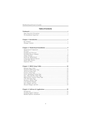 ii
Motherboard User’s Guide
Table of Contents
Trademark ............................................................................................................i
Static Electricity Precautions ......................................................................................... i
Pre-Installation Inspection............................................................................................. i
Chapter 1: Introduction ..................................................................................... 1
Key Features.................................................................................................................... 1
Package Contents ........................................................................................................... 4
Chapter 2: Motherboard Installation .............................................................. 5
Motherboard Components ............................................................................................ 6
I/O Ports .......................................................................................................................... 7
Installing the Processor ................................................................................................. 7
Installing Memory Modules .......................................................................................... 9
Jumper Settings ............................................................................................................10
Install the Motherboard ............................................................................................... 11
Connecting Optional Devices .....................................................................................12
Install Other Devices ....................................................................................................14
Expansion Slots ............................................................................................................16
Chapter 3: BIOS Setup Utility ....................................................................... 18
Running Setup Utility...................................................................................................18
Standard CMOS Setup Page.......................................................................................19
Advanced Setup Page ..................................................................................................20
Features Setup Page ....................................................................................................22
Power Management Setup Page ................................................................................23
PCI / Plug and Play Setup Page ................................................................................24
BIOS Security Features Setup Page...........................................................................25
CPU PnP Setup Page ..................................................................................................26
Hardware Monitor Page ..............................................................................................27
Load Optimal Defaults ................................................................................................27
Save Changes and Exit ................................................................................................28
Discard Changes and Exit ...........................................................................................28
Chapter 4: Software & Applications .............................................................. 29
Introduction ..................................................................................................................29
Installing Support Software ........................................................................................29
Bundled Software Installation ....................................................................................31
 