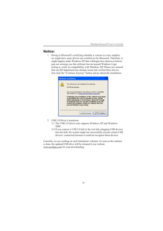 iii
Motherboard User’s Guide
Notice:
1 Owing to Microsoft’s certifying schedule is various to every supplier,
we might have some drivers not certified yet by Microsoft. Therefore, it
might happen under Windows XP that a dialogue box (shown as below)
pop out warning you this software has not passed Windows Logo
testing to verify its compatibility with Windows XP. Please rest assured
that our RD department has already tested and verified these drivers.
Just click the “Continue Anyway” button and go ahead the installation.
2 USB 2.0 Driver Limitations:
2-1 The USB 2.0 driver only supports Windows XP and Windows
2000.
2-2 If you connect a USB 2.0 hub to the root hub, plugging USB devices
into this hub, the system might not successfully execute certain USB
devices’ connection because it could not recognize these devices.
Currently, we are working on such limitations’ solution. As soon as the solution
is done, the updated USB drive will be released to our website:
www.pcchips.com for your downloading.
 