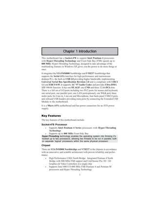 1
Chapter 1: Introduction
Chapter 1 Introduction
This motherboard has a Socket-478 to support Intel Pentium 4 processors
with Hyper-Threading Technology and Front-Side Bus (FSB) speeds up to
800 MHz. Hyper-Threading Technology, designed to take advantage of the
multitasking features in Windows XP, gives you the power to do more things at
once.
It integrates the VIA P4M800 Northbridge and VT8237 Southbridge that
supports the Serial ATA interface for high-performance and maiinstream
desktop PCs; the built-in USB 2.0 providing higher bandwidth, implementing
Universal Serial Bus Specification Revision 2.0 and is compliant with UHCI
1.1 and EHCI 0.95. It supports AC’ 97 Audio Codec and provides Ultra DMA
133/100/66 function. It has one 8X AGP, one CNR and three 32-bit PCI slots.
There is a full set of I/O ports including two PS/2 ports for mouse and keyboard,
one serial port, one parallel port, one LAN port(optional), one VGA port, three
audio jacks for Line-in, Line-out and Microphone, four back-panel USB2.0 ports
and onboard USB headers providing extra ports by connecting the Extended USB
Module to the motherboard.
It is a Micro ATX motherboard and has power connectors for an ATX power
supply.
Key Features
The key features of this motherboard include:
Socket-478 Processor
• Supports Intel Pentium 4 Series processors with Hyper-Threading
Technology
• Supports up to 800 MHz Front-Side Bus
Hyper-Threading technology enables the operating system into thinking it’s
hooked up to two processors, allowing two threads to be run in parallel, both
on separate ‘logical’ processors within the same physical processor.
Chipset
There are VIA P4M800 Northbridge and VT8237 in the chipsets in accordance
with an innovative and scalable architecture with proven reliability and perfor-
mance.
• High Performance UMA North Bridge: Integrated Pentium 4 North
Bridge with 800 MHz FSB support and UniChrome Pro 3D / 2D
Graphics & Video Controllers in a single chip
• Supports Intel 800/533/400 MHz FSB Pentium 4 and Pentium M
processors and Hyper Threading Technology
 