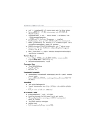 2
Motherboard User’s Guide
• AGP v3.0 compliant 8X / 4X transfer modes with Fast Write support
• Supports DDR400 / 333 / 266 memory types with 2.5V SSTL-2
DRAM interface
• Supports 66 MHz, 4X and 8X transfer modes, V-Link interface with
533 MB/sec total bandwidth
• ACPI 2.0 and PCI Bus Power Management 1.1 compliant
• Graphics engine clocks up to 133 MHz decoupled from memory clock
• PCI to system memory data streaming up to 132Mbyte/sec (data sent to
north bridge via high speed Ultra V-Link interface)
• PCI-2.2 compliant, 32-bit 3.3V PCI interface with 5V tolerant inputs
• Support three PCI slots of arbitration and decoding for all integrated
functions and LPC bus.
• Dual Channel SerialATA/RAID Controller—Complies with Serial ATA
Specification Revision 1.0
Memory Support
• Two 184-pin DIMM sockets for DDR SDRAM memory modules
• Supports DDR400/333/266 memory bus
• Maximum installed memory is 2GB
Expansion Slots
• Three 32-bit PCI slots
• One 8X AGP slot
• One CNR slot
Onboard IDE channels
• Supports PIO (Programmable Input/Output) and DMA (Direct Memory
Access) modes
• Supports IDE Ultra DMA bus mastering with transfer rates of 133/100/
66 MB/sec
Serial ATA
• Two Serial ATA Connectors
• Transfer rate exceeding best ATA (~150 MB/s) with scalability to higher
rates
• Low pin count for both host and devices
AC’97 Audio Codec
• Compliant with AC’97(Rev 2.3) CODEC.
• Front-Out,Surround-Out,MIC-In and Line-In Jack Sensing
• Three analog line-level stereo inputs with 5-bit volume control:
LINE_IN,CD,AUX
• Two analog line-level mono input
• 48-pins LQFP.
• Built-in earphone buffer and internal PLL.
 