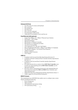 3
Chapter 1: Introduction
Onboard I/O Ports
• Two PS/2 ports for mouse and keyboard
• One serial port
• One parallel port
• One VGA port
• One LAN port (optional)
• Four back-panel USB2.0 ports
• Audio jacks for microphone, line-in and line-out
Fast Ethernet LAN (optional)
• Single Chip 100Base-TX / 10Base-T Physical Layer Solution
• Dual Speed – 100/10 Mbps
• Half and Full Duplex
• MII Interface to Ethernet Controller
• MII Interface to Configuration & Status
• Auto Power Saving Mode.
• Auto Negotiation: 10 / 100, Full / Half Duplex
• Meet All Applicable IEEE 802.3, 10Base-T and 100Base-Tx Standards.
• On Chip Wave Shaping – No External Filters Required.
• Adaptive Equalizer.
• Baseline wander Correction.
• LED Outputs
USB 2.0
• Compliant with Universal Serial Bus Specification Revision 2.0
• Compliant with Intel’s Enhanced Host Controller Interface Specification
Revision 1.0
• Compliant with Universal Host Controller Interface Specification
Revision 1.1
• PCI multi-function device consists of two UHCI Host Controller cores
for full-/low-speed signaling and one EHCI Host Controller core for
high-speed signaling
• Root hub consists 4 downstream facing ports with integrated physical
layer transceivers shared by UHCI and EHCI Host Controller, up to
eight functional ports
• Support PCI-Bus Power Management Interface Specification release 1.1
• Legacy support for all downstream facing ports
BIOS Firmware
This motherboard uses AMI BIOS that enables users to configure many system
features including the following:
• Power management
• Wake-up alarms
• CPU parameters and memory timing
• CPU and memory timing
 