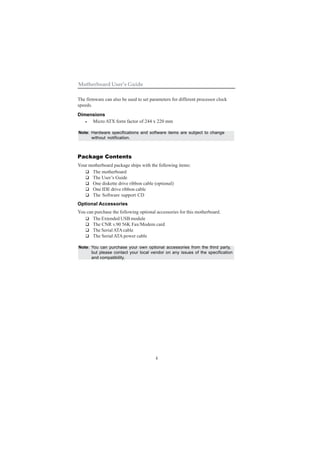 4
Motherboard User’s Guide
The firmware can also be used to set parameters for different processor clock
speeds.
Dimensions
• Micro ATX form factor of 244 x 220 mm
Note: Hardware specifications and software items are subject to change
without notification.
Package Contents
Your motherboard package ships with the following items:
The motherboard
The User’s Guide
One diskette drive ribbon cable (optional)
One IDE drive ribbon cable
The Software support CD
Optional Accessories
You can purchase the following optional accessories for this motherboard.
The Extended USB module
The CNR v.90 56K Fax/Modem card
The SerialATAcable
The Serial ATA power cable
Note: You can purchase your own optional accessories from the third party,
but please contact your local vendor on any issues of the specification
and compatibility.
 
