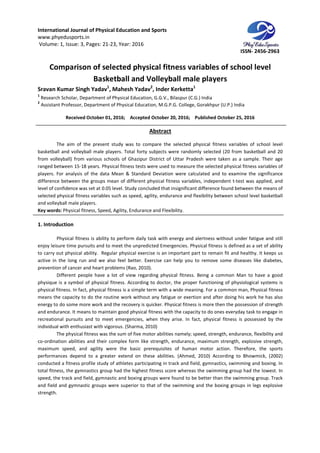 International Journal of Physical Education and Sports
www.phyedusports.in
Volume: 1, Issue: 3, Pages: 21-23
Comparison of selected physical fitness
Basketball and V
Sravan Kumar Singh Yadav1
, Mahesh Yadav
1
Research Scholar, Department of Physical Education, G.G.V., Bilaspur (C.G.) India
2
Assistant Professor, Department of Physical Education, M.G.P.G. College, Gorakhpur (U.P.) India
Received October 01, 201
The aim of the present study was to compare the selected
basketball and volleyball male players. Total forty subjects were randomly selected (20 from basketball and 20
from volleyball) from various schools of Ghazipur District of Uttar Pradesh were taken as a sample. Th
ranged between 15-18 years. Physical fitness tests were used to measure the selected physical fitness variables of
players. For analysis of the data Mean & Standard Deviation were calculated and to examine the significance
difference between the groups mean of different physical fitness variables, independent t
level of confidence was set at 0.05 level. Study concluded that insignificant difference found between the means of
selected physical fitness variables such as speed, ag
and volleyball male players.
Key words: Physical fitness, Speed, Agility, Endurance and Flexibility
1. Introduction
Physical fitness is ability to perform daily task with energy and
enjoy leisure time pursuits and to meet the unpredicted Emergencies. Physical fitness is defined as a set of ability
to carry out physical ability. Regular physical exercise is an important part to remain fit and
active in the long run and we also feel better. Exercise can help you to remove some diseases like diabetes,
prevention of cancer and heart problems (Rao, 2010).
Different people have a lot of view regarding physical fitness. Being a c
physique is a symbol of physical fitness. According to doctor, the proper functioning of physiological systems is
physical fitness. In fact, physical fitness is a simple term with a wide meaning. For a common man, Physical fitness
means the capacity to do the routine work without any fatigue or exertion and after doing his work he has also
energy to do some more work and the recovery is quicker. Physical fitness is more then the possession of strength
and endurance. It means to maintain good physical fitness with the capacity to do ones everyday task to engage in
recreational pursuits and to meet emergencies, when they arise. In fact, physical fitness is possessed by the
individual with enthusiast with vigorous. (Sharma, 2010)
The physical fitness was the sum of five motor abilities namely; speed, strength, endurance, flexibility and
co-ordination abilities and their complex form like strength, endurance, maximum strength, explosive strength,
maximum speed, and agility were the basic
performances depend to a greater extend on these abilities. (Ahmed, 2010) According to Bhowmick, (2002)
conducted a fitness profile study of athletes participating in track and field, gymnastics, s
total fitness, the gymnastics group had the highest fitness score whereas the swimming group had the lowest. In
speed, the track and field, gymnastic and boxing groups were found to be better than the swimming group. Track
and field and gymnastic groups were superior to that of the swimming and the boxing groups in legs explosive
strength.
International Journal of Physical Education and Sports
23, Year: 2016
Comparison of selected physical fitness variables of school level
Basketball and Volleyball male players
Mahesh Yadav2
, Inder Kerketta1
Research Scholar, Department of Physical Education, G.G.V., Bilaspur (C.G.) India
Assistant Professor, Department of Physical Education, M.G.P.G. College, Gorakhpur (U.P.) India
, 2016; Accepted October 20, 2016; Published October 25, 2016
Abstract
The aim of the present study was to compare the selected physical fitness variables of school level
basketball and volleyball male players. Total forty subjects were randomly selected (20 from basketball and 20
from volleyball) from various schools of Ghazipur District of Uttar Pradesh were taken as a sample. Th
18 years. Physical fitness tests were used to measure the selected physical fitness variables of
players. For analysis of the data Mean & Standard Deviation were calculated and to examine the significance
oups mean of different physical fitness variables, independent t
level of confidence was set at 0.05 level. Study concluded that insignificant difference found between the means of
selected physical fitness variables such as speed, agility, endurance and flexibility between school level basketball
Physical fitness, Speed, Agility, Endurance and Flexibility.
Physical fitness is ability to perform daily task with energy and alertness without under fatigue and still
enjoy leisure time pursuits and to meet the unpredicted Emergencies. Physical fitness is defined as a set of ability
to carry out physical ability. Regular physical exercise is an important part to remain fit and
active in the long run and we also feel better. Exercise can help you to remove some diseases like diabetes,
prevention of cancer and heart problems (Rao, 2010).
Different people have a lot of view regarding physical fitness. Being a common Man to have a good
physique is a symbol of physical fitness. According to doctor, the proper functioning of physiological systems is
physical fitness. In fact, physical fitness is a simple term with a wide meaning. For a common man, Physical fitness
means the capacity to do the routine work without any fatigue or exertion and after doing his work he has also
energy to do some more work and the recovery is quicker. Physical fitness is more then the possession of strength
tain good physical fitness with the capacity to do ones everyday task to engage in
recreational pursuits and to meet emergencies, when they arise. In fact, physical fitness is possessed by the
individual with enthusiast with vigorous. (Sharma, 2010)
ysical fitness was the sum of five motor abilities namely; speed, strength, endurance, flexibility and
ordination abilities and their complex form like strength, endurance, maximum strength, explosive strength,
maximum speed, and agility were the basic prerequisites of human motor action. Therefore, the sports
performances depend to a greater extend on these abilities. (Ahmed, 2010) According to Bhowmick, (2002)
conducted a fitness profile study of athletes participating in track and field, gymnastics, s
total fitness, the gymnastics group had the highest fitness score whereas the swimming group had the lowest. In
speed, the track and field, gymnastic and boxing groups were found to be better than the swimming group. Track
and gymnastic groups were superior to that of the swimming and the boxing groups in legs explosive
ISSN- 2456-2963
variables of school level
olleyball male players
Assistant Professor, Department of Physical Education, M.G.P.G. College, Gorakhpur (U.P.) India
October 25, 2016
physical fitness variables of school level
basketball and volleyball male players. Total forty subjects were randomly selected (20 from basketball and 20
from volleyball) from various schools of Ghazipur District of Uttar Pradesh were taken as a sample. Their age
18 years. Physical fitness tests were used to measure the selected physical fitness variables of
players. For analysis of the data Mean & Standard Deviation were calculated and to examine the significance
oups mean of different physical fitness variables, independent t-test was applied, and
level of confidence was set at 0.05 level. Study concluded that insignificant difference found between the means of
ility, endurance and flexibility between school level basketball
alertness without under fatigue and still
enjoy leisure time pursuits and to meet the unpredicted Emergencies. Physical fitness is defined as a set of ability
to carry out physical ability. Regular physical exercise is an important part to remain fit and healthy. It keeps us
active in the long run and we also feel better. Exercise can help you to remove some diseases like diabetes,
ommon Man to have a good
physique is a symbol of physical fitness. According to doctor, the proper functioning of physiological systems is
physical fitness. In fact, physical fitness is a simple term with a wide meaning. For a common man, Physical fitness
means the capacity to do the routine work without any fatigue or exertion and after doing his work he has also
energy to do some more work and the recovery is quicker. Physical fitness is more then the possession of strength
tain good physical fitness with the capacity to do ones everyday task to engage in
recreational pursuits and to meet emergencies, when they arise. In fact, physical fitness is possessed by the
ysical fitness was the sum of five motor abilities namely; speed, strength, endurance, flexibility and
ordination abilities and their complex form like strength, endurance, maximum strength, explosive strength,
prerequisites of human motor action. Therefore, the sports
performances depend to a greater extend on these abilities. (Ahmed, 2010) According to Bhowmick, (2002)
conducted a fitness profile study of athletes participating in track and field, gymnastics, swimming and boxing. In
total fitness, the gymnastics group had the highest fitness score whereas the swimming group had the lowest. In
speed, the track and field, gymnastic and boxing groups were found to be better than the swimming group. Track
and gymnastic groups were superior to that of the swimming and the boxing groups in legs explosive
 