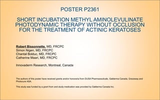 POSTER P2361
SHORT INCUBATION METHYL AMINOLEVULINATE
PHOTODYNAMIC THERAPY WITHOUT OCCLUSION
FOR THE TREATMENT OF ACTINIC KERATOSES
Robert Bissonnette, MD, FRCPC
Simon Nigen, MD, FRCPC
Chantal Bolduc, MD, FRCPC
Catherine Maari, MD, FRCPC
Innovaderm Research, Montreal, Canada
The authors of this poster have received grants and/or honoraria from DUSA Pharmaceuticals, Galderma Canada, Graceway and
Photocure ASA.
This study was funded by a grant from and study medication was provided by Galderma Canada Inc.
 