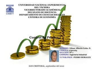 UNIVERSIDAD NACIONAL EXPERIMENTAL DEL TÁCHIRA VICERRECTORADO ACADÉMICO DECANATO DE DOCENCIA DEPARTAMENTO DE CIENCIAS SOCIALES CÁTEDRA DE ECONOMÍA NOMBRE:  Eduar Alberto León. D. CEDULA:  17501163 SECCION:  Nº 1 CARRERA : Ingeniería Industrial TUTOR:PROF.  PEDRO MORALES   SAN CRISTOBAL, septiembre del 2010 Control   de Precios.! 