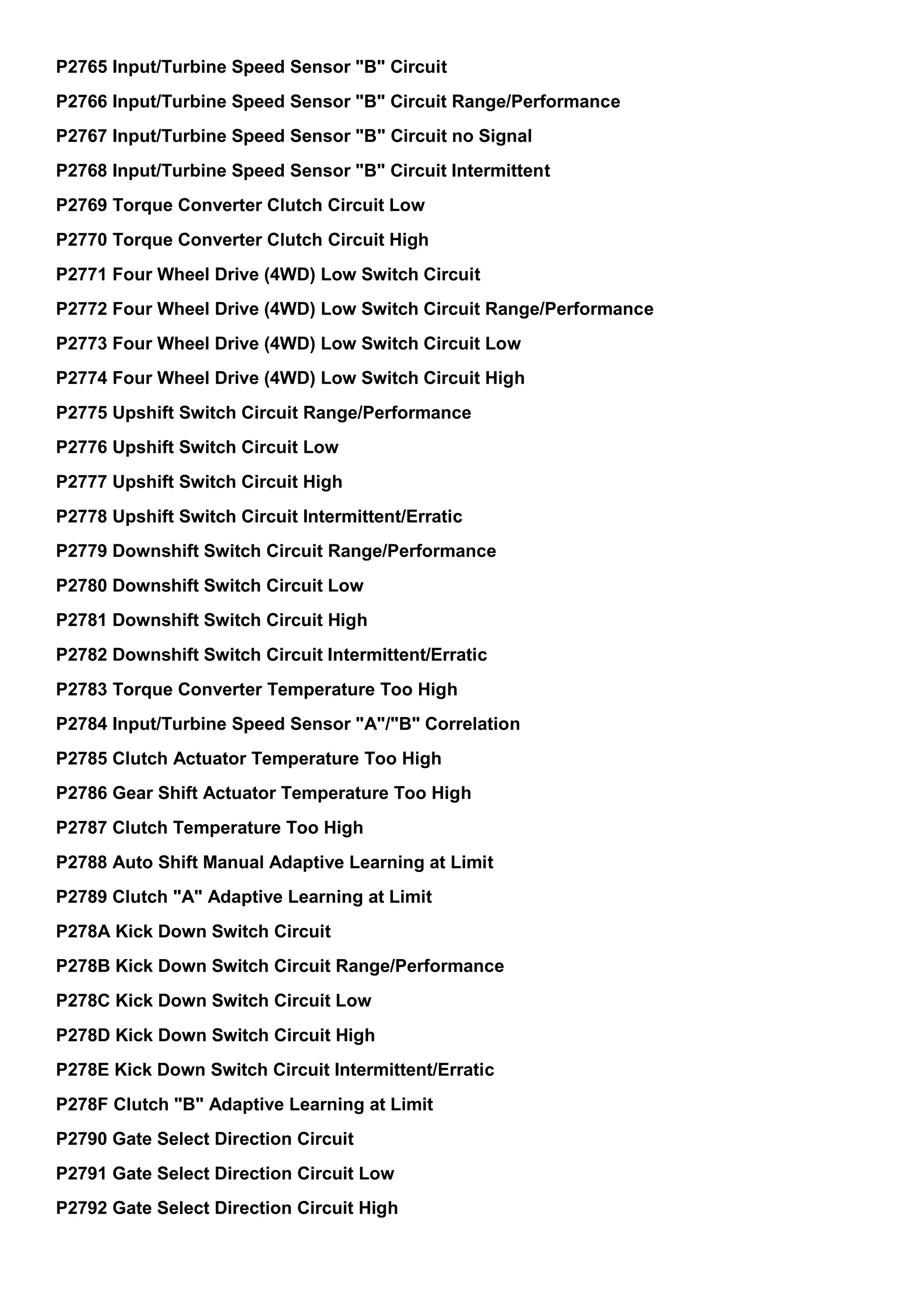 P2765 Input/Turbine Speed Sensor "B" Circuit
P2766 Input/Turbine Speed Sensor "B" Circuit Range/Performance
P2767 Input/Turbine Speed Sensor "B" Circuit no Signal
P2768 Input/Turbine Speed Sensor "B" Circuit Intermittent
P2769 Torque Converter Clutch Circuit Low
P2770 Torque Converter Clutch Circuit High
P2771 Four Wheel Drive (4WD) Low Switch Circuit
P2772 Four Wheel Drive (4WD) Low Switch Circuit Range/Performance
P2773 Four Wheel Drive (4WD) Low Switch Circuit Low
P2774 Four Wheel Drive (4WD) Low Switch Circuit High
P2775 Upshift Switch Circuit Range/Performance
P2776 Upshift Switch Circuit Low
P2777 Upshift Switch Circuit High
P2778 Upshift Switch Circuit Intermittent/Erratic
P2779 Downshift Switch Circuit Range/Performance
P2780 Downshift Switch Circuit Low
P2781 Downshift Switch Circuit High
P2782 Downshift Switch Circuit Intermittent/Erratic
P2783 Torque Converter Temperature Too High
P2784 Input/Turbine Speed Sensor "A"/"B" Correlation
P2785 Clutch Actuator Temperature Too High
P2786 Gear Shift Actuator Temperature Too High
P2787 Clutch Temperature Too High
P2788 Auto Shift Manual Adaptive Learning at Limit
P2789 Clutch "A" Adaptive Learning at Limit
P278A Kick Down Switch Circuit
P278B Kick Down Switch Circuit Range/Performance
P278C Kick Down Switch Circuit Low
P278D Kick Down Switch Circuit High
P278E Kick Down Switch Circuit Intermittent/Erratic
P278F Clutch "B" Adaptive Learning at Limit
P2790 Gate Select Direction Circuit
P2791 Gate Select Direction Circuit Low
P2792 Gate Select Direction Circuit High
 