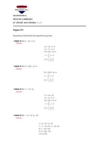 MATEMATICA
PRÁCTICA DIRIGIDA
IIº AÑO DE SECUNDARIA “…..”
Página 271
Resuelve por factorización las siguientes ecuaciones
TAREA Nº 2. 2
8 14 4 0x x  
Solución
  
2
2
8 14 4 0
4 7 2 0
4 1 2 0
1
2
4
1
.S ,2
4
x x
x x
x x
x x
C
  
  
  
   
 
  
 
TAREA Nº 4.   2 3 2 4 0x x  
Solución
  2 3 2 4 0
3
2
2
3
. ,2
2
x x
x x
C S
  
   
 
  
 
TAREA Nº 6.  2
3 2 4x x 
Solución
 
  
2
2
3 2 4
3 2 8 0
3 4 2 0
4
2
3
4
. ,2
3
x x
x x
x x
x x
C S
 
  
  
   
 
  
 
TAREA Nº 8.    
2 22
9 8x x x   
Solución
   
  
 
2 22
2 2 2
2
9 8
18 81 16 64
0 34 145
0 5 29
.S 5,29
x x x
x x x x x
x x
x x
C
   
     
  
  

 