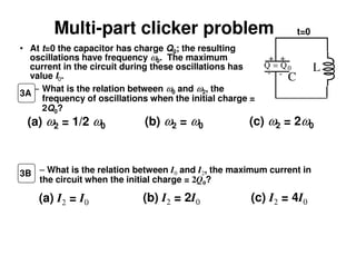 Multi-part clicker problem
• At t=0 the capacitor has charge Q0; the resulting
oscillations have frequency ω0. The maximum
current in the circuit during these oscillations has
value I0.
– What is the relation between ω0 and ω2, the
frequency of oscillations when the initial charge =
2Q0?
(a) ω2 = 1/2 ω0 (b) ω2 = ω0 (c) ω2 = 2ω0
(a) I2 = I0 (b) I2 = 2I0 (c) I2 = 4I0
– What is the relation between I0 and I2, the maximum current in
the circuit when the initial charge = 2Q0?
3B
3A
L
C
+ +
- -
Q Q= 0
t=0
 