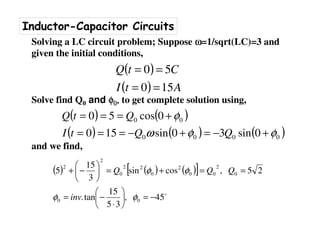Inductor-Capacitor Circuits
Solving a LC circuit problem; Suppose ωωωω=1/sqrt(LC)=3 and
given the initial conditions,
Solve find Q0 and φφφφ0000,,,, to get complete solution using,
and we find,
( )
( ) AtI
CtQ
150
50
==
==
( ) ( )
( ) ( ) ( )0000
00
0sin30sin150
0cos50
φφω
φ
+−=+−===
+===
QQtI
QtQ
( ) ( ) ( )[ ]
o
45,
35
15
tan.
25,cossin
3
15
5
00
0
2
00
2
0
22
0
2
2
−=





⋅
−=
==+=





−+
φφ
φφ
inv
QQQ
 