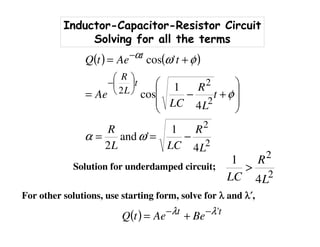 Inductor-Capacitor-Resistor Circuit
Solving for all the terms
( ) ( )
2
2
2
2
2
4
1
'and
2
4
1
cos
'cos
L
R
LCL
R
t
L
R
LC
Ae
tAetQ
t
L
R
t
−==








+−=
+=






−
−
ωα
φ
φωα
Solution for underdamped circuit;
2
2
4
1
L
R
LC
>
For other solutions, use starting form, solve for λλλλ and λλλλ′′′′,
( ) tt
BeAetQ 'λλ −−
+=
 